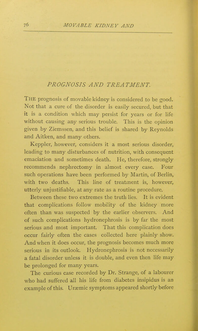 PROGNOSIS AND TREATMENT. The prognosis of movable kidney is considered to be good. Not that a cure of the disorder is easily secured, but that it is a condition which may persist for years or for life without causing any serious trouble. This is the opinion given by Ziemssen, and this belief is shared by Reynolds and Aitken, and many others. Keppler, however, considers it a most serious disorder, leading to many disturbances of nutrition, with consequent emaciation and sometimes death. He, therefore, strongly recommends nephrectomy in almost every case. Four such operations have been performed by Martin, of Berlin, with two deaths. This line of treatment is, however, utterly unjustifiable, at any rate as a routine procedure. Between these two extremes the truth lies. It is evident that complications follow mobility of the kidney more often than was suspected by the earlier observers. And of such complications hydronephrosis is by far the most serious and most important. That this complication does occur fairly often the cases collected here plainly show. And when it does occur, the prognosis becomes much more serious in its outlook. Hydronephrosis is not necessarily a fatal disorder unless it is double, and even then life may be prolonged for many years. The curious case recorded by Dr. Strange, of a labourer who had suffered all his life from diabetes insipidus is an example of this. Ursemic symptoms appeared shortly before