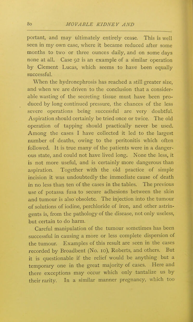 portant, and may ultimately entirely cease. This is well seen in my own case, where it became reduced after some months to two or three ounces daily, and on some days none at all. Case 92 is an example of a similar operation by Clement Lucas, which seems to have been equally successful. When the hydronephrosis has reached a still greater size, and when we are driven to the conclusion that a consider- able wasting of the secreting tissue must have been pro- duced by long continued pressure, the chances of the less severe operations being successful are very doubtful. Aspiration should certainly be tried once or twice. The old operation of tapping should practically never be used. Among the cases I have collected it led to the largest number of deaths, owing to the peritonitis which often followed. It is true many of the patients were in a danger- ous state, and could not have lived long. None the less, it is not more useful, and is certainly more dangerous than aspiration. Together with the old practice of simple incision it was undoubtedly the immediate cause of death in no less than ten of the cases in the tables. The previous use of potassa fusa to secure adhesions between the skin and tumour is also obsolete. The injection into the tumour of solutions of iodine, perchloride of iron, and other astrin- gents is, from the pathology of the disease, not only useless, but certain to do harm. Careful manipulation of the tumour sometimes has been successful in causing a more or less complete dispersion of the tumour. Examples of this result are .seen in the cases recorded by Broadbent (No. 10), Roberts, and others. But it is questionable if the relief would be anything but a temporary one in the great majority of cases. Here and there exceptions may occur which only tantalize us by their rarity. In a similar manner pregnancy, which too