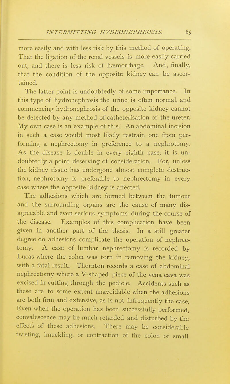 more easily and with less risk by this method of operating. That the hgation of the renal vessels is more easily carried out, and there is less risk of haemorrhage. And, finally, that the condition of the opposite kidney can be ascer- tained. The latter point is undoubtedly of some importance. In this type of hydronephrosis the urine is often normal, and commencing hydronephrosis of the opposite kidney cannot be detected by any method of catheterisation of the ureter. My own case is an example of this. An abdominal incision in such a case would most likely restrain one from per- forming a nephrectomy in preference to a nephrotomy. As the disease is double in every eighth case, it is un- doubtedly a point deserving of consideration. For, unless the kidney tissue has undergone almost complete destruc- tion, nephrotomy is preferable to nephrectomy in every case where the opposite kidney is affected. The adhesions which are formed between the tumour and the surrounding organs are the cause of many dis- agreeable and even serious symptoms during the course of the disease. Examples of this complication have been given in another part of the thesis. In a still greater degree do adhesions complicate the operation of nephrec- tomy. A case of lumbar nephrectomy is recorded by Lucas where the colon was torn in removing the kidney, with a fatal result. Thornton records a case of abdominal nephrectomy where a V-shaped piece of the vena cava was excised in cutting through the pedicle. Accidents such as these are to some extent unavoidable when the adhesions are both firm and extensive, as is not infrequently the case. Even when the operation has been successfully performed, convalescence may be much retarded and disturbed by the effects of these adhesions. There may be considerable twisting, knuckling, or contraction of the colon or small