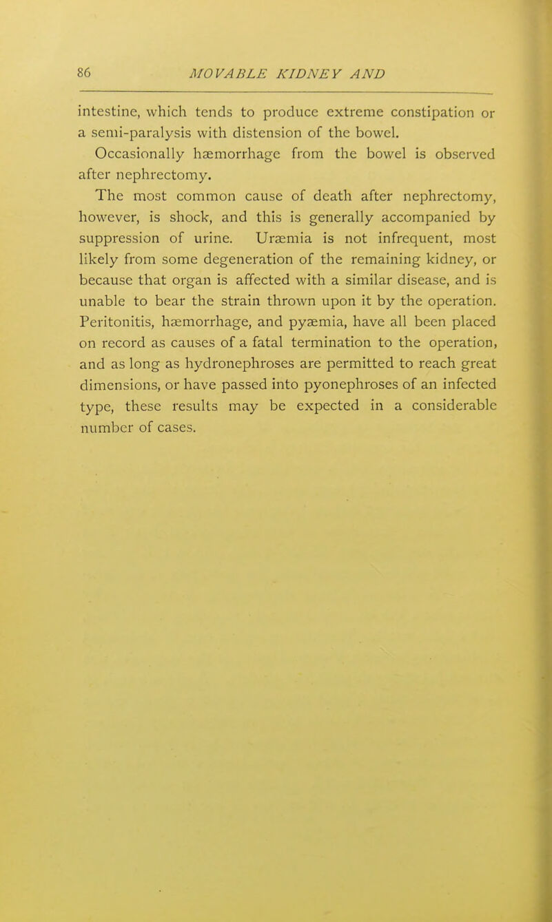intestine, which tends to produce extreme constipation or a senii-paralysis with distension of the bowel. Occasionally haemorrhage from the bowel is observed after nephrectomy. The most common cause of death after nephrectomy, however, is shock, and this is generally accompanied by suppression of urine. Uraemia is not infrequent, most likely from some degeneration of the remaining kidney, or because that organ is affected with a similar disease, and is unable to bear the strain thrown upon it by the operation. Peritonitis, haemorrhage, and pyaemia, have all been placed on record as causes of a fatal termination to the operation, and as long as hydronephroses are permitted to reach great dimensions, or have passed into pyonephroses of an infected type, these results may be expected in a considerable number of cases.