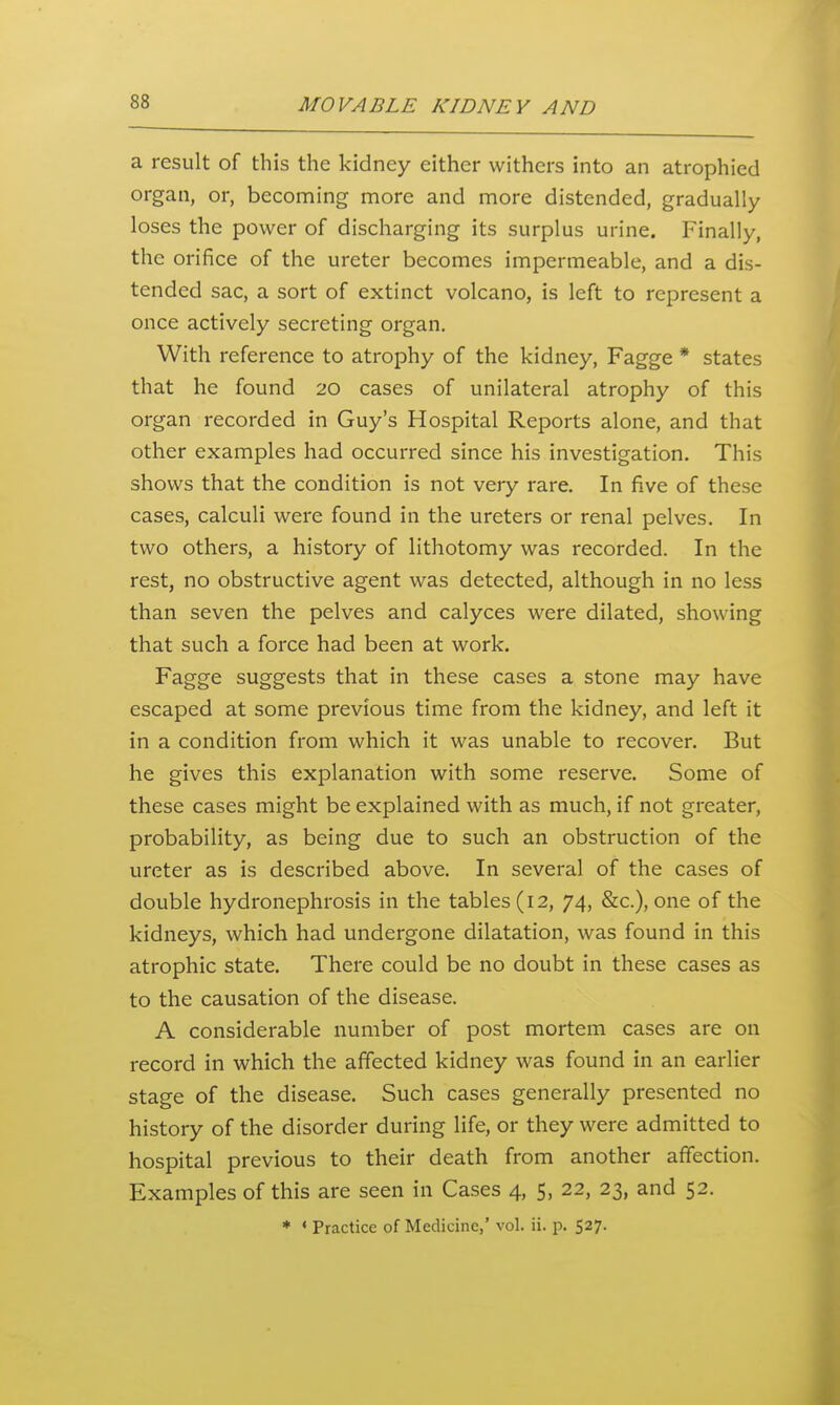 a result of this the kidney either withers into an atrophied organ, or, becoming more and more distended, gradually loses the power of discharging its surplus urine. Finally, the orifice of the ureter becomes impermeable, and a dis- tended sac, a sort of extinct volcano, is left to represent a once actively secreting organ. With reference to atrophy of the kidney, Fagge * states that he found 20 cases of unilateral atrophy of this organ recorded in Guy's Hospital Reports alone, and that other examples had occurred since his investigation. This shows that the condition is not very rare. In five of these cases, calculi were found in the ureters or renal pelves. In two others, a history of lithotomy was recorded. In the rest, no obstructive agent was detected, although in no less than seven the pelves and calyces were dilated, showing that such a force had been at work. Fagge suggests that in these cases a stone may have escaped at some previous time from the kidney, and left it in a condition from which it was unable to recover. But he gives this explanation with some reserve. Some of these cases might be explained with as much, if not greater, probability, as being due to such an obstruction of the ureter as is described above. In several of the cases of double hydronephrosis in the tables (12, 74, &c.), one of the kidneys, which had undergone dilatation, was found in this atrophic state. There could be no doubt in these cases as to the causation of the disease. A considerable number of post mortem cases are on record in which the affected kidney was found in an earlier stage of the disease. Such cases generally presented no history of the disorder during life, or they were admitted to hospital previous to their death from another affection. Examples of this are seen in Cases 4, 5, 22, 23, and 52. * * Practice of Medicine,' vol. ii. p. 527.