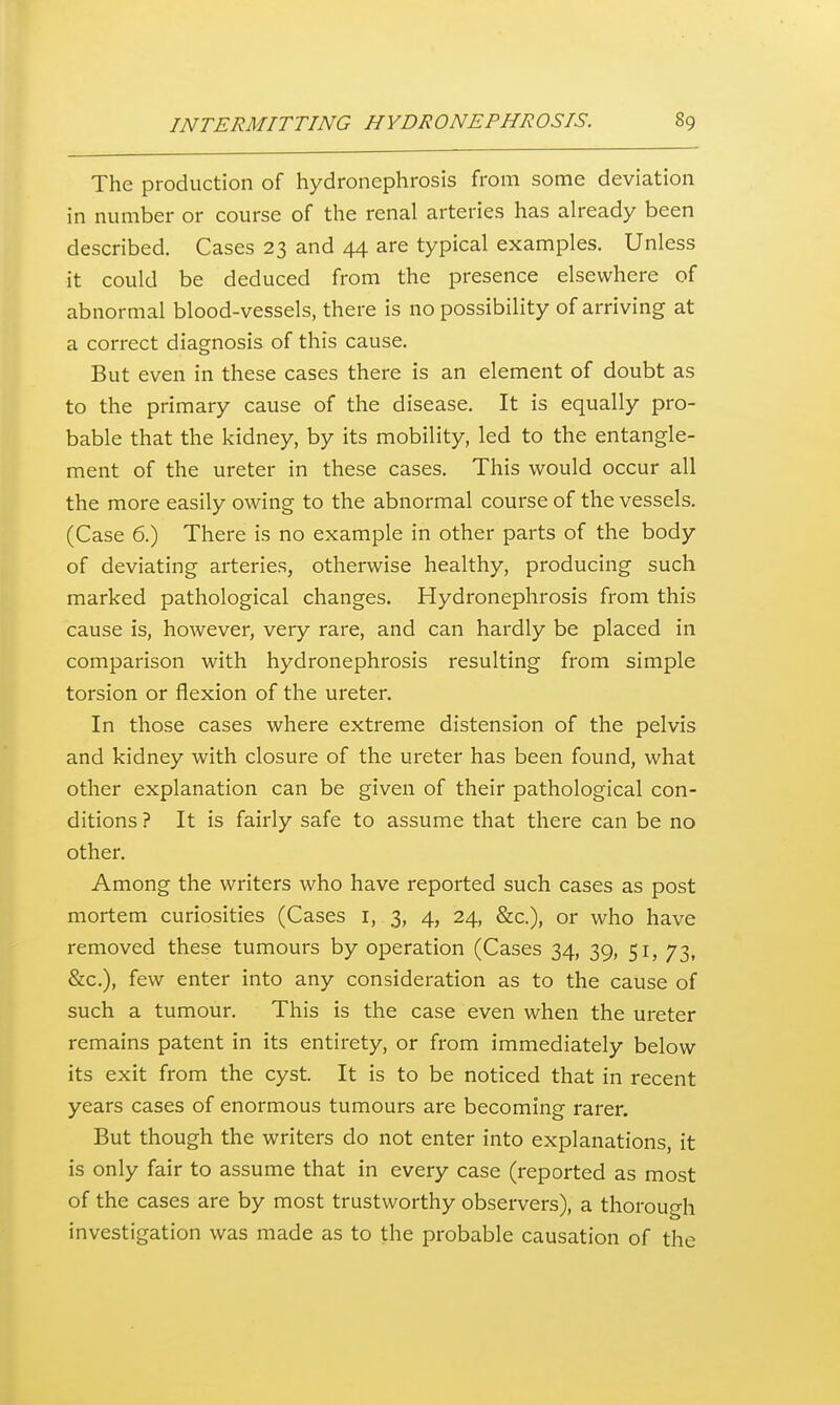 The production of hydronephrosis from some deviation in number or course of the renal arteries has already been described. Cases 23 and 44 are typical examples. Unless it could be deduced from the presence elsewhere of abnormal blood-vessels, there is no possibility of arriving at a correct diagnosis of this cause. But even in these cases there is an element of doubt as to the primary cause of the disease. It is equally pro- bable that the kidney, by its mobility, led to the entangle- ment of the ureter in these cases. This would occur all the more easily owing to the abnormal course of the vessels. (Case 6.) There is no example in other parts of the body of deviating arteries, otherwise healthy, producing such marked pathological changes. Hydronephrosis from this cause is, however, very rare, and can hardly be placed in comparison with hydronephrosis resulting from simple torsion or flexion of the ureter. In those cases where extreme distension of the pelvis and kidney with closure of the ureter has been found, what other explanation can be given of their pathological con- ditions ? It is fairly safe to assume that there can be no other. Among the writers who have reported such cases as post mortem curiosities (Cases i, 3, 4, 24, &c.), or who have removed these tumours by operation (Cases 34, 39, 51, 73, &c.), few enter into any consideration as to the cause of such a tumour. This is the case even when the ureter remains patent in its entirety, or from immediately below its exit from the cyst. It is to be noticed that in recent years cases of enormous tumours are becoming rarer. But though the writers do not enter into explanations, it is only fair to assume that in every case (reported as most of the cases are by most trustworthy observers), a thorough investigation was made as to the probable causation of the