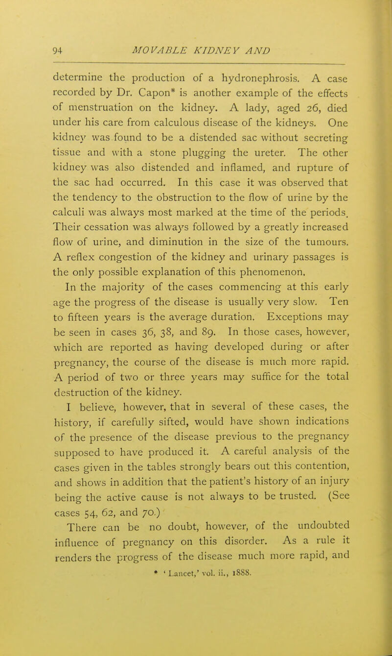 determine the production of a hydronephrosis. A case recorded by Dr. Capon* is another example of the effects of menstruation on the kidney. A lady, aged 26, died under his care from calculous disease of the kidneys. One kidney was found to be a distended sac without secreting tissue and with a stone plugging the ureter. The other kidney was also distended and inflamed, and rupture of the sac had occurred. In this case it was observed that the tendency to the obstruction to the flow of urine by the calculi was always most marked at the time of the periods. Their cessation was always followed by a greatly increased flow of urine, and diminution in the size of the tumours. A reflex congestion of the kidney and urinary passages is the only possible explanation of this phenomenon. In the majority of the cases commencing at this early age the progress of the disease is usually very slow. Ten to fifteen years is the average duration. Exceptions may be seen in cases 36, 38, and 89. In those cases, however, which are reported as having developed during or after pregnancy, the course of the disease is much more rapid. A period of two or three years may suffice for the total destruction of the kidney. I believe, however, that in several of these cases, the history, if carefully sifted, would have shown indications of the presence of the disease previous to the pregnancy supposed to have produced it. A careful analysis of the cases given in the tables strongly bears out this contention, and shows in addition that the patient's history of an injury being the active cause is not always to be trusted. (See cases 54, 62, and 70.) There can be no doubt, however, of the undoubted influence of pregnancy on this disorder. As a rule it renders the progress of the disease much more rapid, and * 'Lancet,' vol. ii., 1888.