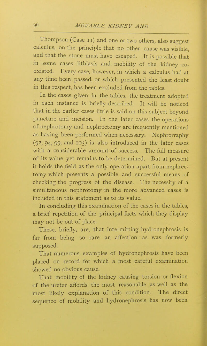 Thompson (Case ii) and one or two others, also suggest calculus, on the principle that no other cause was visible, and that the stone must have escaped. It is possible that in some cases lithiasis and mobility of the kidney co- existed. Every case, however, in which a calculus had at any time been passed, or which presented the least doubt in this respect, has been excluded from the tables. In the cases given in the tables, the treatment adopted in each instance is briefly described. It will be noticed that in the earlier cases little is said on this subject beyond puncture and incision. In the later cases the operations of nephrotomy and nephrectomy are frequently mentioned as having been performed when necessary. Nephrorraphy (92, 94, 99, and 103) is also introduced in the later cases with a considerable amount of success. The full measure of its value yet remains to be determined. But at present it holds the field as the only operation apart from nephrec- tomy which presents a possible and successful means of checking the progress of the disease. The necessity of a simultaneous nephrotomy in the more advanced cases is included in this statement as to its value. In concluding this examination of the cases in the tables, a brief repetition of the principal facts which they display may not be out of place. These, briefly, are, that intermitting hydronephrosis is far from being so rare an affection as was formerly supposed. That numerous examples of hydronephrosis have been placed on record for which a most careful examination showed no obvious cause. That mobility of the kidney causing torsion or flexion of the ureter affords the most reasonable as well as the most likely explanation of this condition. The direct sequence of mobility and hydronephrosis has now been