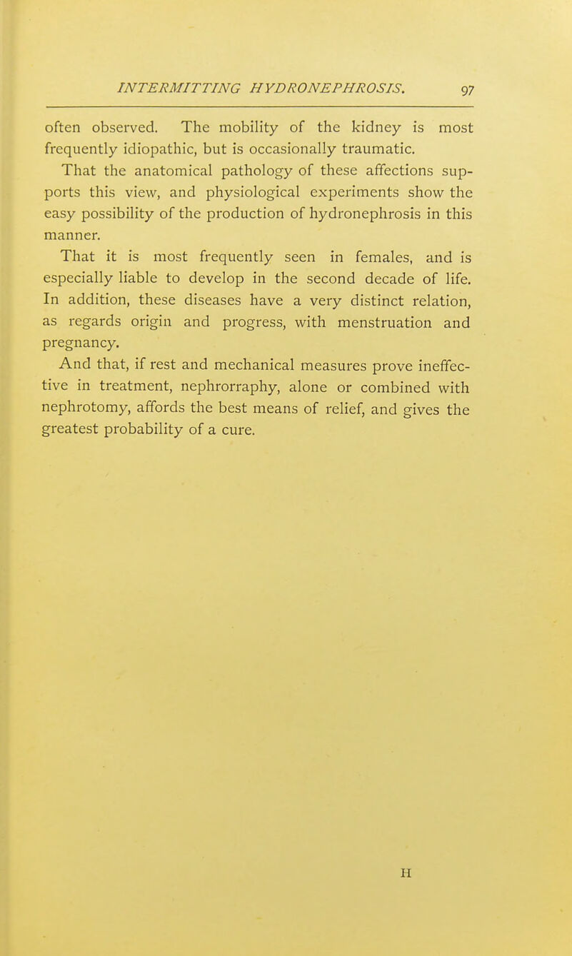 often observed. The mobility of the kidney is most frequently idiopathic, but is occasionally traumatic. That the anatomical pathology of these affections sup- ports this view, and physiological experiments show the easy possibility of the production of hydronephrosis in this manner. That it is most frequently seen in females, and is especially liable to develop in the second decade of life. In addition, these diseases have a very distinct relation, as regards origin and progress, with menstruation and pregnancy. And that, if rest and mechanical measures prove ineffec- tive in treatment, nephrorraphy, alone or combined with nephrotomy, affords the best means of relief, and gives the greatest probability of a cure. H