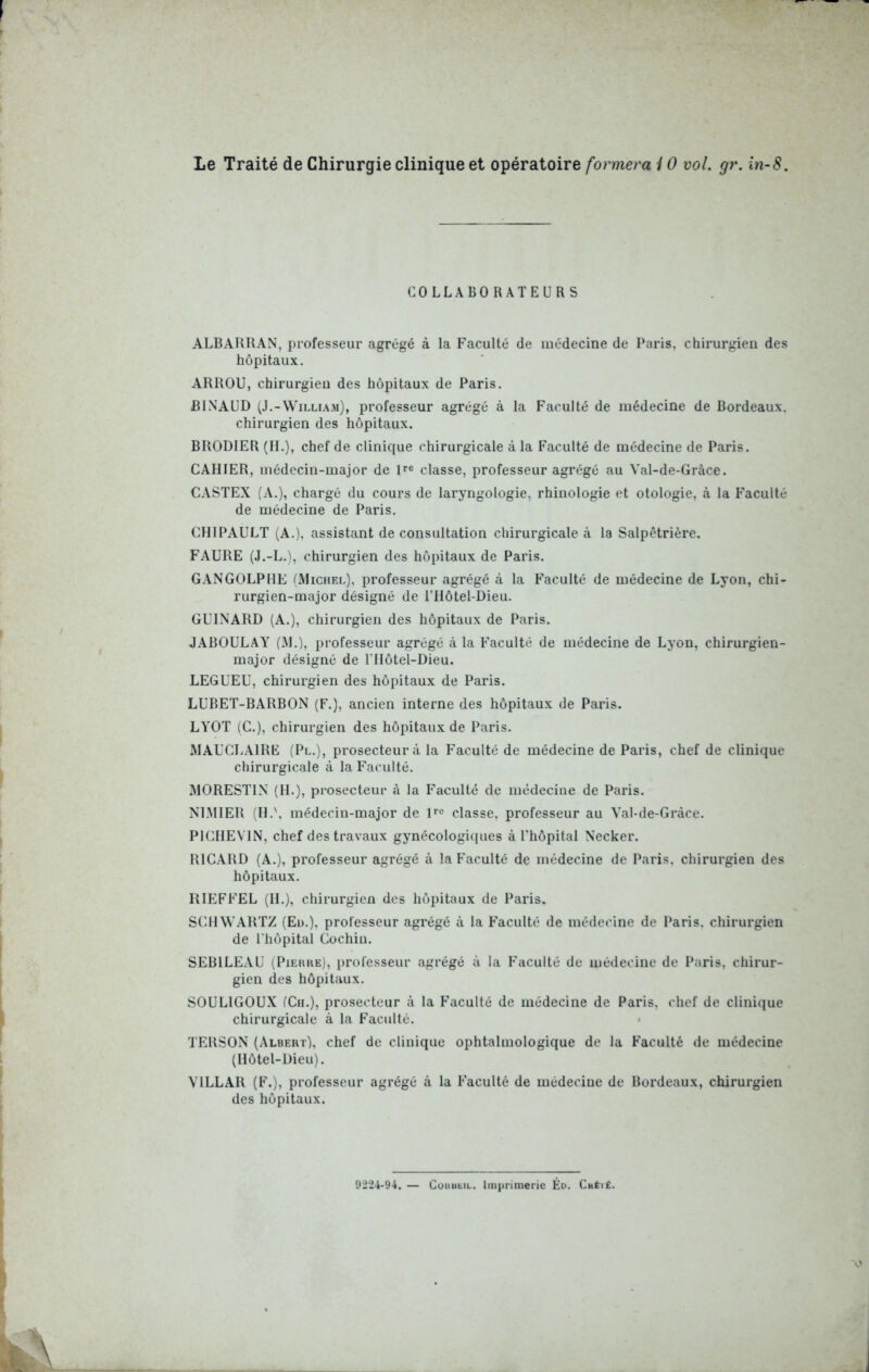 Le Traité de Chirurgie clinique et opératoire formera i O vol. gr. in-8. COLLABORATEURS ALBARHAN, professeur agrégé à la Faculté de médecine de Paris, chirurgien des hôpitaux. ARROU, chirurgien des hôpitaux de Paris. BINAÜD (J.-Willi.\m), professeur agrégé à la Faculté de médecine de Bordeaux, chirurgien des hôpitaux. BRODIER (IL), chef de clinique chirurgicale à la Faculté de médecine de Paris. CAHIER, médecin-major de pe classe, professeur agrégé au Val-de-Grâce. CASTEX (A.), chargé du cours de laryngologie, rhinologie et otologie, à la Faculté de médecine de Paris. CHIPAULT (A.), assistant de consultation chirurgicale à la Salpêtrière. FAURE (J.-L.), chirurgien des hôpitaux de Paris. GANGOLPHE (Michel), professeur agrégé à la Faculté de médecine de Lyon, chi- rurgien-major désigné de l’Hôtel-Dieu. GUINARD (A.), chirurgien des hôpitaux de Paris. JABOULAY (M.), professeur agrégé à la Faculté de médecine de Lyon, chirurgien- major désigné de l’IIôtel-Dieu. LEGUEE, chirurgien des hôpitaux de Paris. LUBET-BARBON (F.), ancien interne des hôpitaux de Paris. LYOT (C.), chirurgien des hôpitaux de Paris. MAUCLAIRE (Pl.), prosecteur à la Faculté de médecine de Paris, chef de clinique chirurgicale à la Faculté. MORESTIN (H.), prosecteur à la Faculté de médecine de Paris. NIMIER :H.\ médecin-major de Uc classe, professeur au Val-de-Gràce. PICIIEVIN, chef des travaux gynécologiques à l'hôpital Necker. RICARD (A.), professeur agrégé à la Faculté de médecine de Paris, chirurgien des hôpitaux. HIEFFEL (IL), chirurgien des hôpitaux de Paris. SCHWARTZ (Eu.), professeur agrégé à la Faculté de médecine de Paris, chirurgien de riiôpital Cochiu. SEBlLEAü (PiEHKE), professeur agrégé à la Faculté de médecine de Paris, chirur- gien des hôpitaux. SOULIGOUX fCn.), prosecteur à la Faculté de médecine de Paris, chef de clinique chirurgicale à la Faculté. « TERSON (Albert), chef de clinique ophtalmologique de la Faculté de médecine (Hôtel-Dieu). VILLAR (F.), professeur agrégé à la Faculté de médecine de Bordeaux, chirurgien des hôpitaux. 9224-94. — CoiiubiL. Imprimerie Éo. Cméiê.