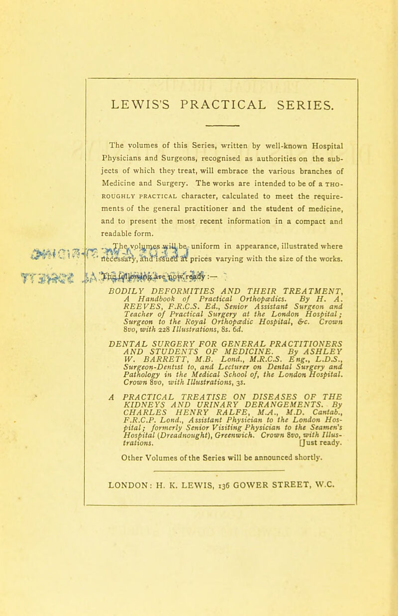 The volumes of this Series, written by well-known Hospital Physicians and Surgeons, recognised as authorities on the sub- jects of which they treat, will embrace the various branches of Medicine and Surgery. The works are intended to be of a tho- roughly PRACTICAL character, calculated to meet the require- ments of the general practitioner and the student of medicine, and to present the most recent information in a compact and readable form. , uniform in appearance, illustrated where ; prices varying with the size of the works. ' ■' rtfecesSaty, ahdlsfuraat pric BODILY DEFORMITIES AND THEIR TREATMENT, A Handbook of Practical Orthopedics. By H. A. REEVES, F.R.C.S. Ed., Senior Assistant Surgeon and Teacher of Practical Surgery at the London Hospital; Surgeon to the Royal Orthopcedic Hospital, &c. Crown Svo, with 228 Illustrations, 8s. 6d. DENTAL SURGERY FOR GENERAL PRACTITIONERS AND STUDENTS OF MEDICINE. By ASHLEY W. BARRETT, M.B. Lond., M.R.C.S. Eng., L.D.S., Surgeon-Dentist to, and Lecturer on Dental Surgery and Pathology in the Medical School of, the London Hospital. Crown Svo, with Illustrations, 3s. A PRACTICAL TREATISE ON DISEASES OF THE KIDNEYS AND URINARY DERANGEMENTS. By CHARLES HENRY RALFE, M.A., M.D. Cantab., F.R.C.P. Lond., Assistant Physician to the London Hos- pital; formerly Senior Visiting Physician to the Seamen's Hospital {Dreadnought), Greenwich. Crown Svo, with Illus- trations. (Just ready. Other Volumes of the Series will be announced shortly. LONDON: H. K. LEWIS, 136 GOWER STREET, W.C.