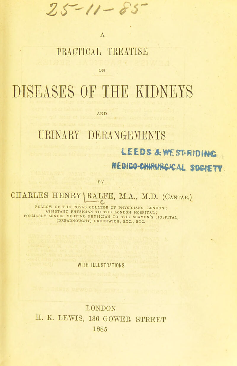 PKACTICAL TREATISE ON DISEASES OF THE KIDNEYS AND URINARY DERANGEMENTS LEEDS AV^ST-RIDJWC BY CHARLES HENRY ^EALFE, M.A., M.D. (Cantab.) FELLOW OF THE ROYAL COLLEGE OF PHYSICIANS, LONDON ; ASSISTANT PHYSICIAN TO THE LONDON HOSPITAL; FORMERLY SENIOR VISITING PHYSICIAN TO THE SEAMEN'S HOSPITAL, (DREADNOUGHT) GREENWICH, ETC., ETC. WITH ILLUSTRATIONS LONDON H. K. LEWIS, 136 GOWER STREET 1885