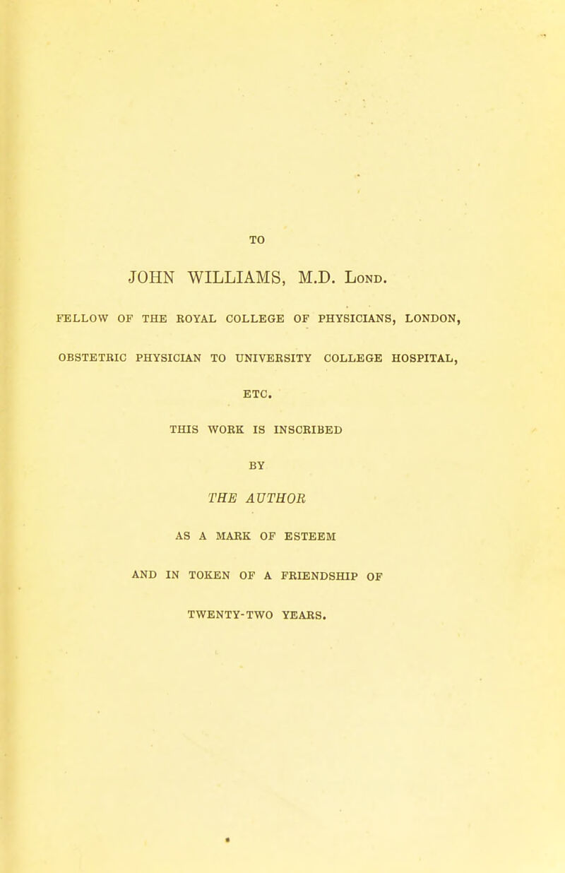 JOHN WILLIAMS, M.D. Lond. FELLOW OF THE KOYAL COLLEGE OF PHYSICIANS, LONDON, OBSTETRIC PHYSICIAN TO UNIVERSITY COLLEGE HOSPITAL, ETC. THIS WORK IS INSCRIBED BY THE AUTHOR AS A MARK OF ESTEEM AND IN TOKEN OF A FRIENDSHIP OF TWENTY-TWO YEARS.