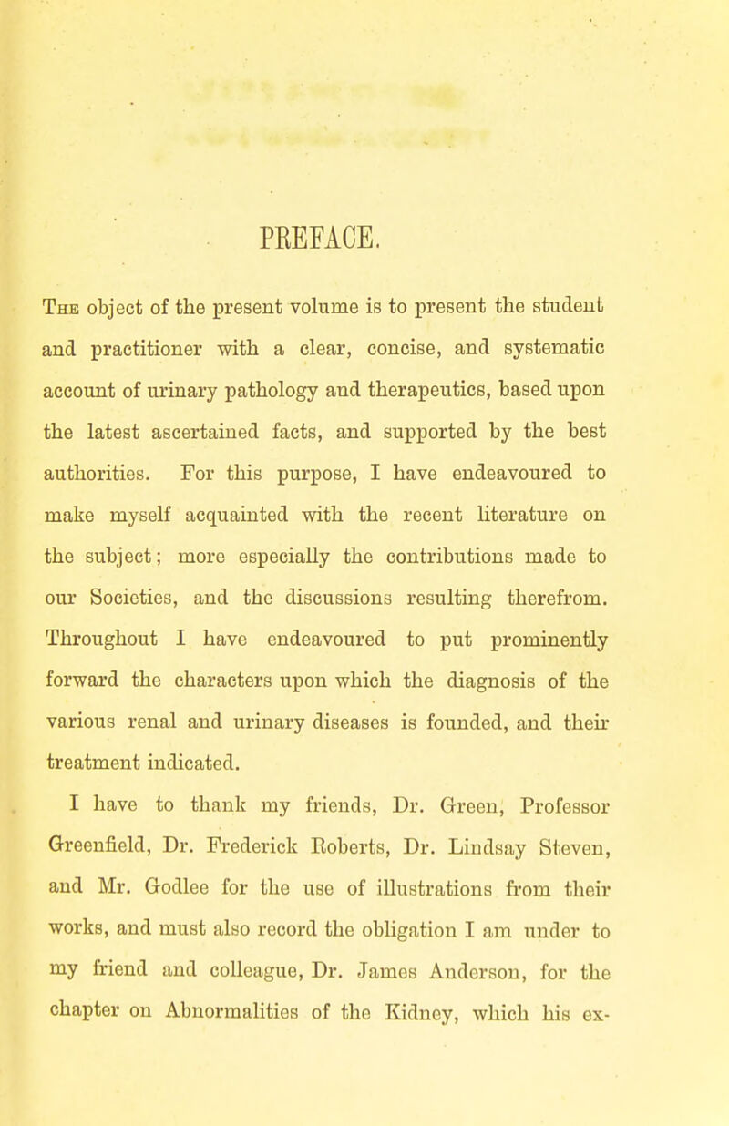 PEEFACE. The object of the present volume is to present the student and practitioner with a clear, concise, and systematic account of urinary pathology and therapeutics, based upon the latest ascertained facts, and supported by the best authorities. For this purpose, I have endeavoured to make myself acquainted with the recent hterature on the subject; more especially the contributions made to our Societies, and the discussions resulting therefrom. Throughout I have endeavoured to put prominently forward the characters upon which the diagnosis of the various renal and urinary diseases is founded, and theu' treatment indicated. I have to thank my friends. Dr. Green, Professor Greenfield, Dr. Frederick Roberts, Dr. Lindsay Steven, and Mr. Godlee for the use of illustrations from their works, and must also record the obligation I am under to my friend and colleague. Dr. James Anderson, for the chapter on Abnormalities of the Kidney, which his ex-