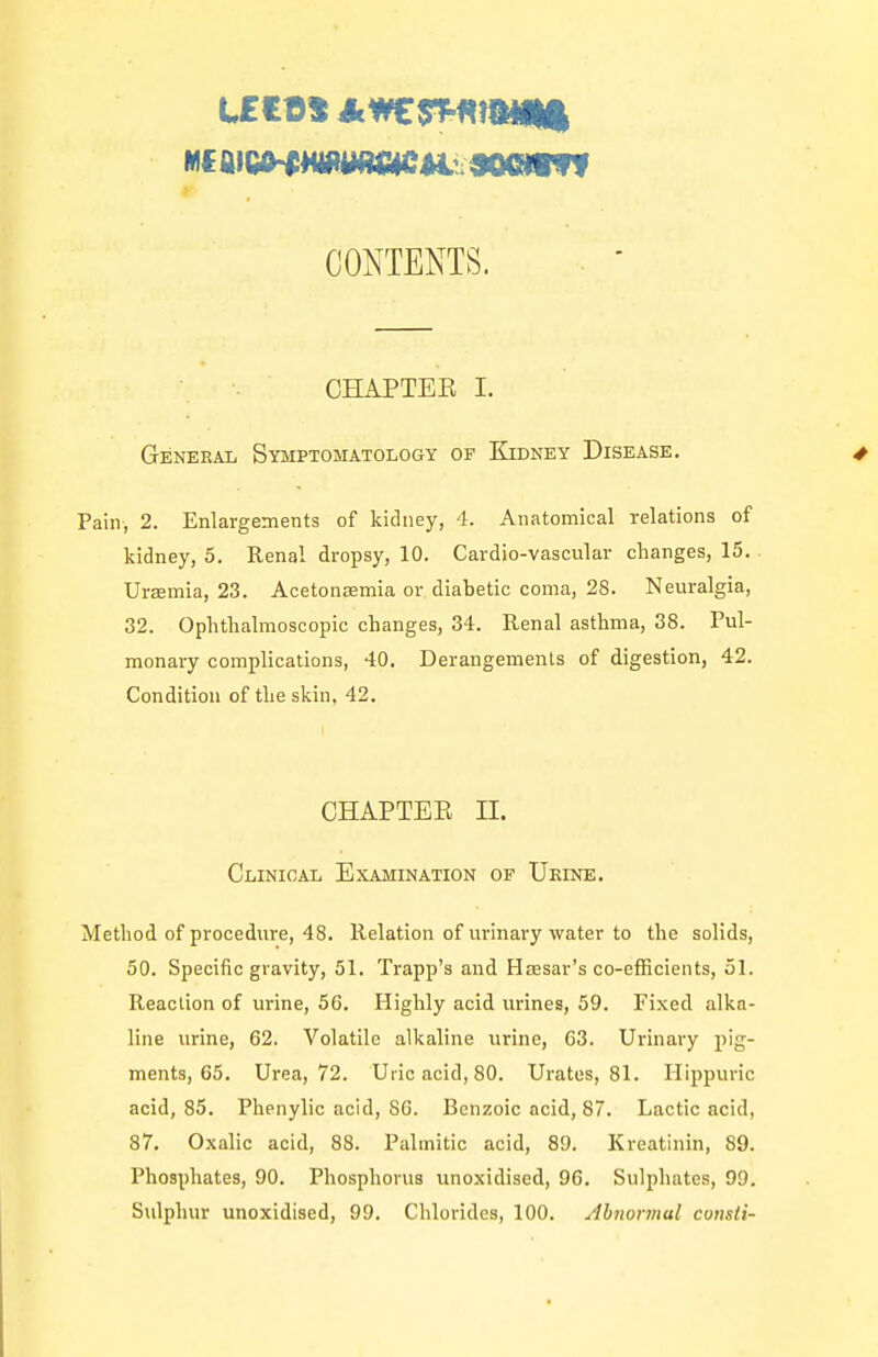 CONTENTS. CHAPTEK I. General Symptomatology of Kidney Disease. Pain, 2. Enlargements of kidney, 4. Anatomical relations of kidney, 5. Renal dropsy, 10. Cardio-vascular changes, 15.. Ursemia, 23. Acetonaemia or diabetic coma, 28. Neuralgia, 32. Ophthalmoscopic changes, 34. Renal asthma, 38. Pul- monary complications, 40. Derangements of digestion, 42. Condition of the skin, 42. CHAPTEE II. Clinical Examination of Ueine. Method of procedure, 48. Relation of urinary water to the solids, 50. Specific gravity, 51. Trapp's and Hassar's co-efficients, 51. Reaction of urine, 56. Highly acid urines, 59. Fixed alka- line urine, 62. Volatile alkaline urine, 63. Urinary pig- ments, 65. Urea, 72. Uric acid, 80. Urates, 81. Hippuric acid, 85. Phenylic acid, 80. Benzoic acid, 87. Lactic acid, 87. Oxalic acid, 88. Palmitic acid, 89. l^reatinin, 89. Phosphates, 90. Phosphorus unoxidised, 96, Sulphates, 99. Sulphur unoxidised, 99. Chlorides, 100. Abnormal consii-