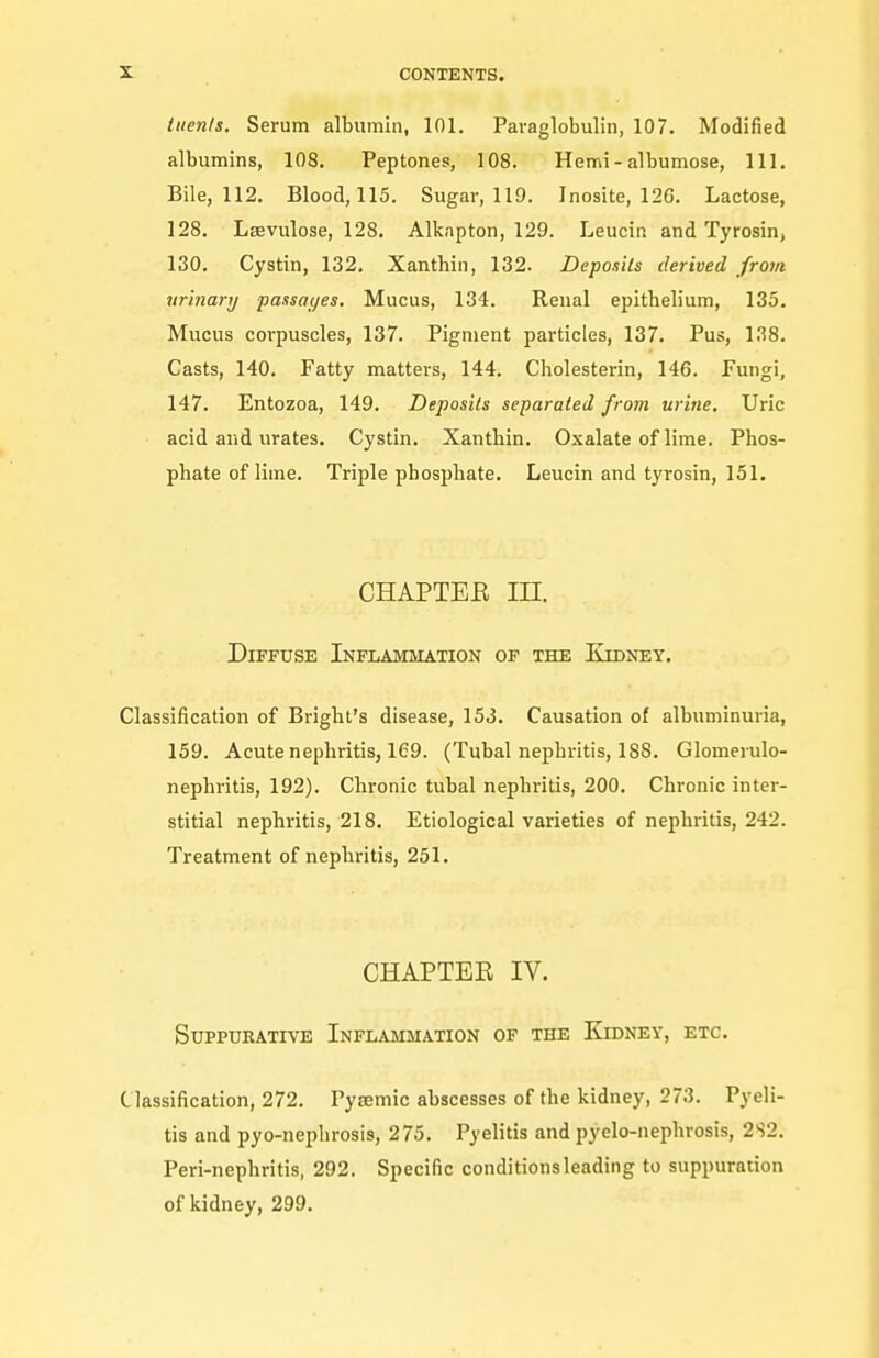 tiien/s. Serum albumin, 101. Paraglobulin, 107. Modified albumins, 108. Peptones, 108. Hemi - albumose, 111. Bile, 112. Blood, 115. Sugar, 119. Inosite, 126. Lactose, 128. Lsevulose, 128. Alkapton, 129. Leucin and Tyrosin, 130. Cystin, 132, Xanthiii, 132. Deponits derived from urinary passages. Mucus, 134. Renal epithelium, 135, Mucus corpuscles, 137. Pigment particles, 137. Pus, 138. Casts, 140. Fatty matters, 144. Cholesterin, 146. Fungi, 147. Entozoa, 149. Deposits separated from urine. Uric acid and urates. Cystin. Xanthin. Oxalate of lime. Phos- phate of lime. Triple phosphate. Leucin and tyrosin, 151. CHAPTER in. Diffuse Inflammation of the Kidney. Classification of Brighl's disease, 153. Causation of albuminuria, 159. Acute nephritis, 169. (Tubal nephritis, 188. Glomerulo- nephritis, 192). Chronic tubal nephritis, 200. Chronic inter- stitial nephritis, 218. Etiological varieties of nephritis, 242. Treatment of nephritis, 251. CHAPTEE IV. Suppurative Inflammation of the Kidney, etc. Classification, 272. Pysemic abscesses of the kidney, 273. Pyeli- tis and pyo-nephrosis, 275. Pyelitis and pyelo-nephrosis, 2S2. Peri-nephritis, 292. Specific conditions leading to suppuration of kidney, 299.