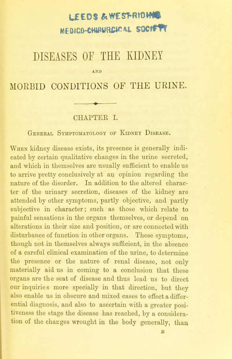 DISEASES OF THE KIDNEY AND MORBID CONDITIONS OF THE URINE. ♦ CHAPTEE I. General Symptomatology of Kidney Disease. When kidney disease exists, its presence is generally indi- cated by certain qualitative changes in the urine secreted, and which in themselves are usually sufficient to enable us to arrive pretty conclusively at an opinion regarding the nature of the disorder. In addition to the altered charac- ter of the urinary secretion, diseases of the kidney are attended by other symptoms, partly objective, and partly subjective in character; such as those which relate to painful sensations in the organs themselves, or depend on alterations in their size and position, or are connected with disturbance of function in other organs. These symptoms, though not in themselves always sufficient, in the absence of a careful clinical examination of the urine, to determine the presence or the nature of renal disease, not only materially aid us in coming to a conclusion that these organs are the seat of disease and thus lead us to direct oiu-inquirie 8 more specially in that direction, but they also enable us in obscure and mixed cases to effect a differ- ential diagnosis, and also to ascertain with a greater posi- tiveness the stage the disease has reached, by a considera- tion of the changes wrought in the body generally, than