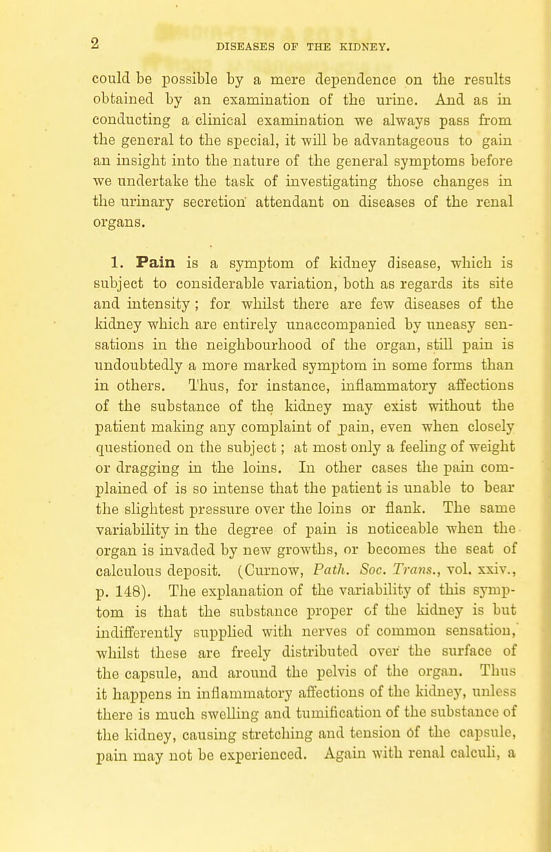 could be possible by a mere dependence on the results obtained by an examination of the urine. And as in conducting a clinical examination we always pass from the general to the special, it will be advantageous to gain an insight into the nature of the general symptoms before we undertake the task of investigating those changes in the urinary secretion attendant on diseases of the renal organs. 1. Pain is a symptom of kidney disease, which is subject to considerable variation, both as regards its site and intensity; for whilst there are few diseases of the kidney which are entirely unaccompanied by uneasy sen- sations in the neighbourhood of the organ, still pain is undoubtedly a more marked symptom in some forms than in others. Thus, for instance, inflammatory affections of the substance of the kidney may exist without the patient making any complaint of pain, even when closely questioned on the subject; at most only a feeling of weight or dragging in the loins. In other cases the pain com- plained of is so intense that the patient is unable to bear the slightest pressure over the loins or flank. The same variability in the degree of pain is noticeable when the organ is invaded by new growths, or becomes the seat of calculous deposit. (Curnow, Path. Soc. Timis., vol. xxiv., p. 148). The explanation of the variability of this symp- tom is that the substance proper of the kidney is but indifferently supplied with nerves of common sensation,' whilst these are freely distributed over the surface of the capsule, and around the pelvis of the organ. Thus it happens in inflammatory affections of the kidney, unless there is much swelling and tumification of the substance of the kidney, causing stretching and tension of the capsule, pain may not be experienced. Again with renal calcuh, a