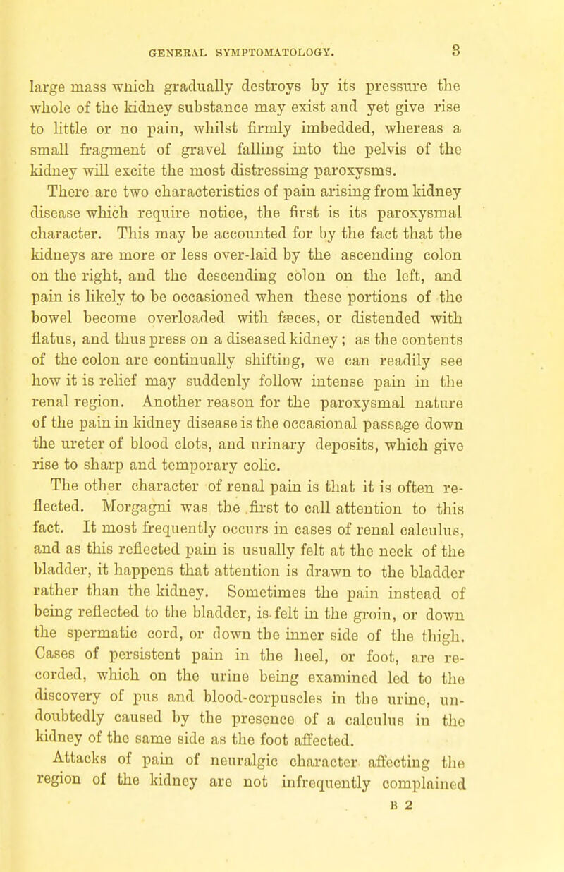 large mass wnich gradually destroys by its pressure the whole of the kidney substance may exist and yet give rise to little or no pain, whilst firmly imbedded, whereas a small fragment of gravel falling into the pelvis of the kidney will excite the most distressing paroxysms. There are two characteristics of pain arising from kidney disease which require notice, the first is its paroxysmal character. This may be accounted for by the fact that the kidneys are more or less over-laid by the ascending colon on the right, and the descending colon on the left, and pain is hkely to be occasioned when these portions of the bowel become overloaded with faeces, or distended with flatus, and thus press on a diseased kidney ; as the contents of the colon are continually shifting, we can readily see how it is relief may suddenly follow intense pain in the renal region. Another reason for the paroxysmal nature of the pain in kidney disease is the occasional passage down the ureter of blood clots, and urinary deposits, which give rise to sharp and temporary cohc. The other character of renal pain is that it is often re- flected. Morgagni was the .first to call attention to this fact. It most frequently occurs in cases of renal calculus, and as this reflected pain is usually felt at the neck of the bladder, it happens that attention is drawn to the bladder rather than the kidney. Sometimes the pain instead of being reflected to the bladder, is. felt in the groin, or down the spermatic cord, or down the inner side of the thigh. Cases of persistent pain in the heel, or foot, are re- corded, which on the urine being examined led to the discovery of pus and blood-corpuscles in the urine, un- doubtedly caused by the presence of a calculus in the kidney of the same side as the foot affected. Attacks of pain of neuralgic character affecting the region of the kidney are not mfrequently complained B 2