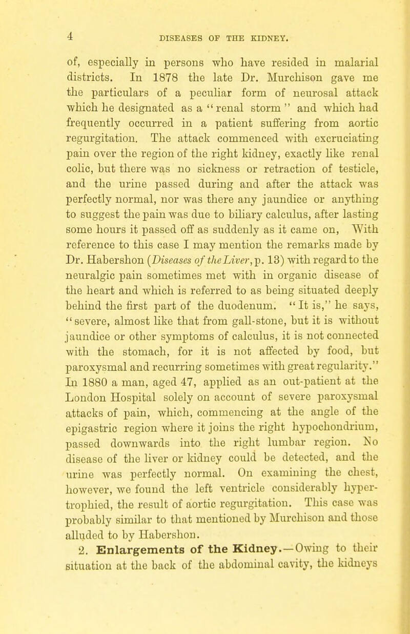 of, especially in persons who have resided in malarial districts. In 1878 the late Dr. Murchison gave me the particulars of a peculiar form of neurosal attack which he designated as a renal storm and which had frequently occurred in a patient suffering from aortic regurgitation. The attack commenced with excruciating pain over the region of the right kidney, exactly like renal cohc, but there was no sickness or retraction of testicle, and the urine passed during and after the attack was perfectly normal, nor was there any jaundice or anything to suggest the pain was due to bihary calculus, after lasting some hours it passed off as suddenly as it came on, With reference to this case I may mention the remarks made by Dr. Habershon (Diseases of theLiver,]^. 13) with regard to the neuralgic pain sometimes met with in organic disease of the heart and which is referred to as being situated deeply behind the first part of the duodenum.  It is, he says,  severe, almost hke that from gall-stone, but it is without jaundice or other symptoms of calculus, it is not connected with the stomach, for it is not affected by food, but paroxysmal and recurring sometimes with great regularity. In 1880 a man, aged 47, applied as an out-patient at the London Hospital solely on account of severe paroxysmal attacks of pain, which, commencing at the angle of the epigastric region where it joins the right hypochondrium, passed downwards into the right lumbar region. No disease of the liver or Iddney could be detected, and the urine was perfectly normal. On examining the chest, however, we found the left ventricle considerably hyper- trophied, the result of aortic regurgitation. This case was probably similar to that mentioned by Murchison and those alluded to by Habershon. 2. Enlargements of the Kidney.—Owing to their Bituation at the back of the abdominal cavity, the kidneys