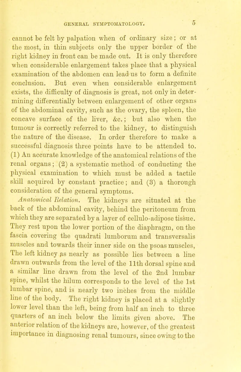 cannot be felt by palpation when of ordinary size ; or at the most, in thin subjects only the upper border of the right kidney in front can be made out. It is only therefore when considerable enlargement takes place that a physical examination of the abdomen can lead-us to form a definite conclusion. But even when considerable enlargement exists, the difficulty of diagnosis is great, not only in deter- mining differentially between enlargement of other organs of the abdominal cavity, such as the ovary, the spleen, the concave surface of the liver, &c.; but also when the tumour is correctly referred to the kidney, to distinguish the nature of the disease. In order therefore to make a successful diagnosis three points have to be attended to. (1) An accurate knowledge of the anatomical relations of the renal organs; (2) a systematic method of conducting the physical examination to which must be added a tactile skill acquired by constant practice; and (3) a thorough consideration of the general symptoms. Anatomical Relation. The kidneys are situated at the back of the abdominal cavity, behind the peritoneum from which they are separated by a layer of cellulo-adipose tissue. They rest upon the lower portion of the diaphragm, on the fascia covering the quadrati lumborum and transversalis muscles and towards their inner side on the psoas muscles, The left kidney nearly as possible lies between a line drawn outwards from the level of the 11th dorsal spine and a similar hne di-awn from the level of the 2nd lumbar spine, whilst the hilum corresponds to the level of the 1st lumbar spine, and is nearly two inches from the middle hne of the body. The right kidney is placed at a slightly lower level than the left, being from half an inch to three quarters of an inch below the hmits given above. The anterior relation of the kidneys are, however, of the greatest importance in diagnosing renal tumours, since owing to the