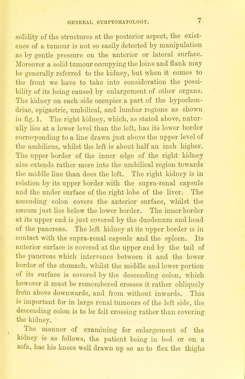 solidity of the structures at the posterior asiDect, the exist- ence of a tumour is not so easily detected hy manipulation as by gentle pressure on the anterior or lateral surface. Moreover a solid tumour occupying the loins and flank may be generally referred to the kidney, but when it comes to the front we have to take into consideration the possi- bility of its being caused by enlargement of other organs. The kidney on each side occupies a part of the liypochon- di-iac, epigastric, umbiUcal, and lumbar regions as shown in fig. 1. The right kidney, which, as stated above, natur- ally lies at a lower level than the left, has its lower border corresponding to a line drawn just above the upper level of the umbihcus, whilst the left is about half an inch higher. The upper border of the inner edge of the right kidney also extends rather more into the umbilical region towards the middle line than does the left. TJie right kidney is in relation by its upper border with the supra-renal capsule and the under surface of the right lobe of the Uver. The ascending colon covers the anterior surface, whilst the caacum just lies below the lower border. The inner border at its upper end is just covered by the duodenum and head of the pancreas. The left kidney at its upper border is in contact with the supra-renal capsule and the spleen. Its anterior surface is covered at the upper end by the tail of the pancreas which intervenes between it and the lower border of the stomach, whilst the middle and lower portion of its surface is covered by the descending colon, which however it must be remembered crosses it rather obliquely fro'm above downwards, and from without inwards. This is important for in large renal tumours of the left side, the descending colon is to be felt crossing rather than covering the kidney. The manner of examining for enlargement of the kidney is as follows, the patient being in bed or on a sofa, has his knees well drawn up so as to flex the thighs