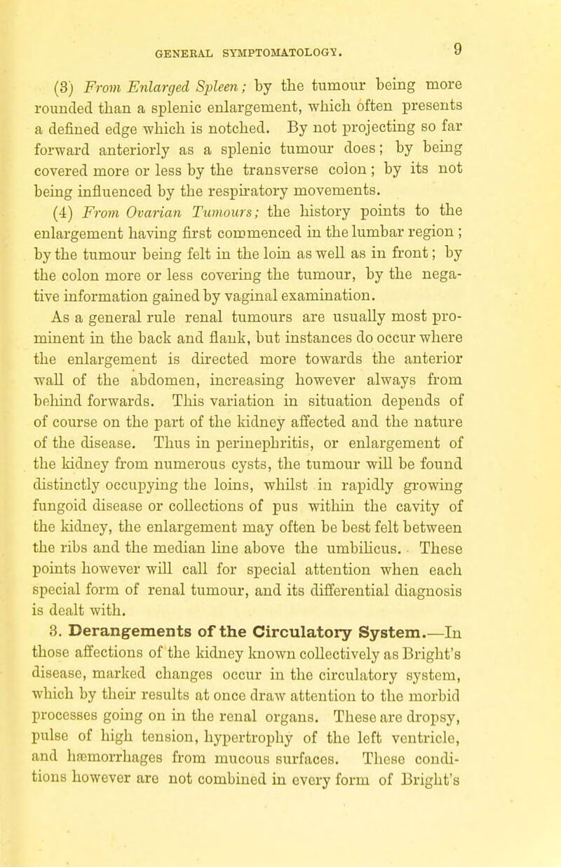 (3) From Enlarged SjAeen; by tlie tumour being more rounded than a splenic enlargement, which often presents a defined edge which is notched. By not projecting so far forward anteriorly as a splenic tumour does; by being covered more or less by the transverse colon ; by its not being influenced by the respiratory movements. (4) From Ovarian Tumours; the history points to the enlargement having first commenced in the lumbar region ; by the tumour being felt in the loin as well as in front; by the colon more or less covering the tumour, by the nega- tive information gained by vaginal examination. As a general rule renal tumours are usually most pro- minent in the back and flank, but instances do occur where the enlargement is directed more towards the anterior wall of the abdomen, increasing however always from behind forwards. This variation in situation depends of of course on the part of the kidney affected and the nature of the disease. Thus in perinephritis, or enlargement of the kidney from numerous cysts, the tumour will be found distinctly occupying the loins, whilst in rapidly growing fungoid disease or collections of pus within the cavity of the kidney, the enlargement may often be best felt between the ribs and the median line above the umbiHcus. These points however will call for special attention when each special form of renal tumour, and its differential diagnosis is dealt with. 3. Derangements of the Circulatory System.—In those affections of the kidney known collectively as Bright's disease, marked changes occur in the circulatory system, which by their results at once draw attention to the morbid processes going on in the renal organs. These are di-opsy, pulse of high tension, hypertrophy of the left ventricle, and hsemorrhages from mucous surfaces. These condi- tions however are not combined in every form of Bright's