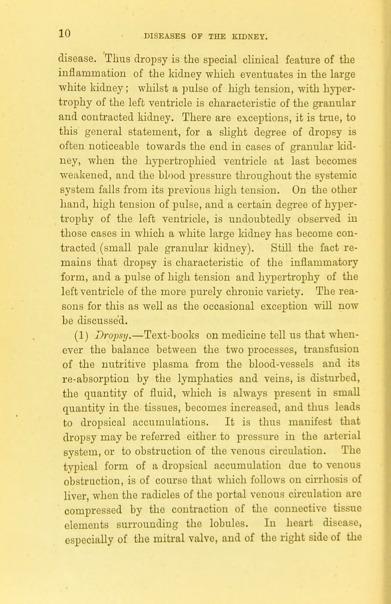 disease. Thus dropsy is the special clinical feature of tlie inflammation of the kidney which eventuates in the large white kidney; whilst a pulse of high tension, with hyper- trophy of the left ventricle is characteristic of the granular and contracted kidney. There are exceptions, it is true, to this general statement, for a slight degree of dropsy is often noticeable towards the end in cases of granular kid- ney, when the hypertrophied ventricle at last becomes weakened, and the blood ]3res6ure throughout the systemic system falls from its previous high tension. On the other hand, high tension of pulse, and a certain degree of hyper- trophy of the left ventricle, is undoubtedly observed in those cases in which a white large kidney has become con- tracted (small pale granular kidney). Still the fact re- mains that dropsy is characteristic of the inflammatory form, and a pulse of high tension and hypertrophy of the left ventricle of the more purely chronic variety. The rea- sons for this as well as the occasional excej)tion will now be discussed. (1) Dropsy.—Text-books on medicine tell us that when- ever the balance between the two processes, transfusion of the nutritive plasma from the blood-vessels and its re-absorption by the lymphatics and veins, is disturbed, the quantity of fluid, which is always present in small quantity in the tissues, becomes increased, and thus leads to dropsical accumulations. It is thus manifest that dropsy may be referred either to pressure in the arterial system, or to obstruction of the venous circulation. The typical form of a dropsical accumulation due to venous obstruction, is of course that which follows on cirrhosis of liver, when the radicles of the portal venous cu'culatiou are compressed by the contraction of the connective tissue elements surrounding the lobules. In heart disease, especially of the mitral valve, and of the right side of the