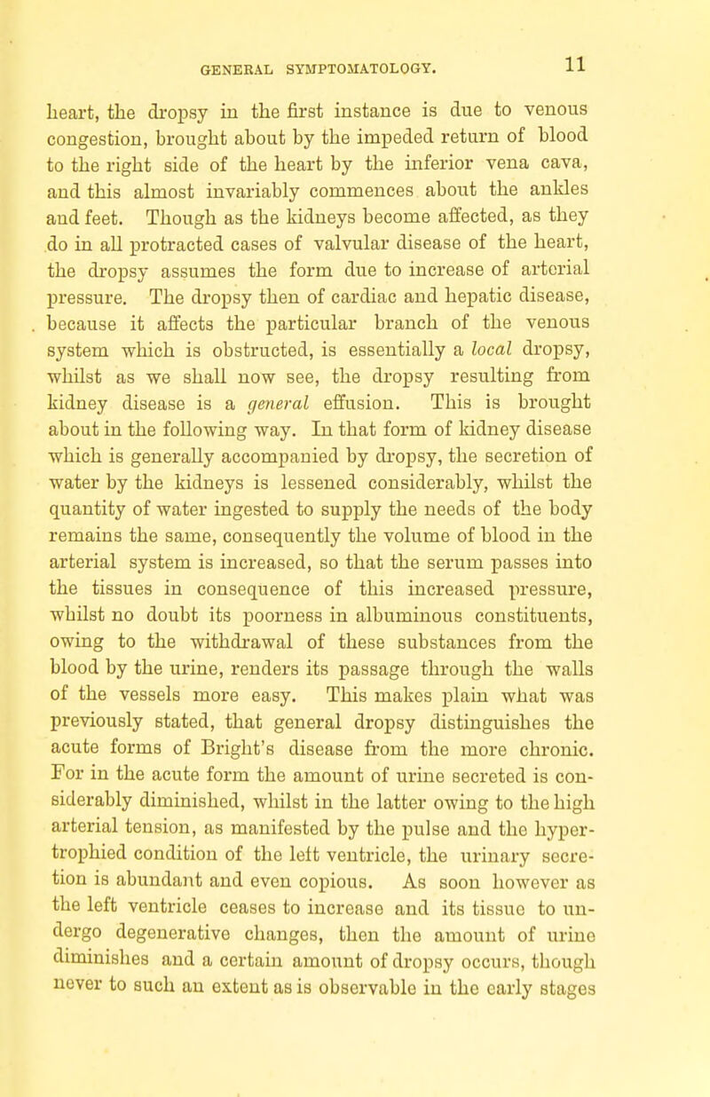 heart, the dropsy in the first instance is due to venous congestion, brought about by the imijeded return of blood to the right side of the heart by the inferior vena cava, and this almost invariably commences about the ankles aud feet. Though as the kidneys become affected, as they do in all protracted cases of valvular disease of the heart, the dropsy assumes the form due to increase of arterial pressure. The dropsy then of cardiac and hepatic disease, because it affects the particular branch of the venous system which is obstructed, is essentially a local dropsy, whilst as we shall now see, the dropsy resulting from kidney disease is a general effusion. This is brought about in the following way. In that form of kidney disease which is generally accompanied by dropsy, the secretion of water by the kidneys is lessened considerably, whilst the quantity of water ingested to supply the needs of the body remains the same, consequently the volume of blood in the arterial system is increased, so that the serum passes into the tissues in consequence of this increased pressure, whilst no doubt its poorness in albuminous constituents, owing to the withdrawal of these substances from the blood by the urine, renders its passage through the walls of the vessels more easy. This makes plain what was previously stated, that general dropsy distinguishes the acute forms of Bright's disease from the more chronic. For in the acute form the amount of urine secreted is con- siderably diminished, whilst in the latter owing to the high arterial tension, as manifested by the pulse and the hyper- trophied condition of the left ventricle, the urinary secre- tion is abundant and even copious. As soon however as the left ventricle ceases to increase and its tissue to un- dergo degenerative changes, then the amount of urine diminishes and a certain amount of dropsy occurs, though never to such an extent as is observable in the early stages