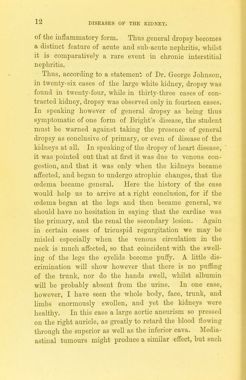 of the inflammatory form. Thus general dropsy becomes a distinct feature of acute and sub-acute nephritis, whilst it is comparatively a rare event in chronic interstitial nepliritis. Thus, according to a statement of Dr. George Johnson, in twenty-six cases of the large white kidney, dropsy was found in twenty-four, while in thhty-three cases of con- tracted kidney, dropsy was observed only in fourteen cases. In speaking however of general di'opsy as being thus symptomatic of one form of Bright's disease, the student must be warned against taking the presence of general di-opsy as conclusive of primary, or even of disease of the kidneys at all. In speaking of the droj)sy of heart disease, it was pointed out that at first it was due to venous con- gestion, and that it was only when the kidneys became affected, and began to undergo atrophic changes, that the oedema became general. Here the history of the case would help us to arrive at a right conclusion, for if the oedema began at the legs and then became general, we should have no hesitation in saying that the cardiac was the primary, and the renal the secondary lesion. Again in certain cases of tricuspid regurgitation we may be misled especially when the venous chculation in the neck is much affected, so that coincident with the swell- ing of the legs the eyehds become puffy, A little dis- crimination will show however that there is no pufiing of the trunk, nor do the hands swell, whilst albumin will be probably absent from the urine. In one case, however, I have seen the whole body, face, trunk, and limbs enormously swollen, and yet the kidneys were healthy. In this case a large aortic aneurism so pressed on the right auricle, as greatly to retard the blood flowing through the superior as well as the inferior cava. Media- astinal tumours might produce a similar effect, but such