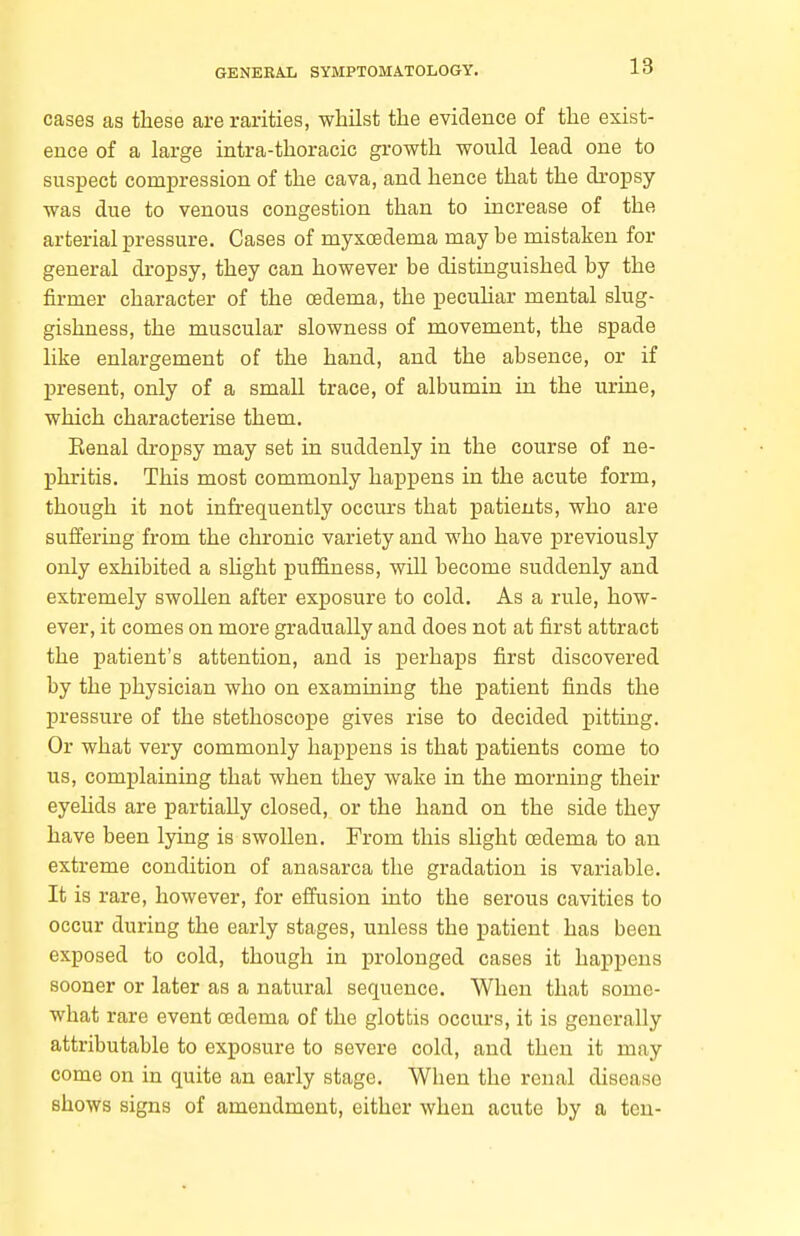 cases as these are rarities, whilst the evidence of the exist- ence of a large intra-thoracic growth would lead one to suspect compression of the cava, and hence that the dropsy was due to venous congestion than to increase of the arterial pressure. Cases of myxoedema may be mistaken for general dropsy, they can however be distinguished by the firmer character of the oedema, the pecuHar mental slug- gishness, the muscular slowness of movement, the spade like enlargement of the hand, and the absence, or if present, only of a small trace, of albumin in the urine, which characterise them. Eenal dropsy may set in suddenly in the course of ne- phritis. This most commonly haiapens in the acute form, though it not infrequently occurs that patients, who are suffering from the chronic variety and who have previously only exhibited a shght pu£B.ness, will become suddenly and extremely swollen after exposure to cold. As a rule, how- ever, it comes on more gradually and does not at first attract the patient's attention, and is perhaps first discovered by the physician who on examining the patient finds the pressure of the stethoscope gives rise to decided pitting. Or what very commonly happens is that patients come to us, complaining that when they wake in the morning their eyeKds are partially closed, or the hand on the side they have been lying is swollen. From this slight oedema to an extreme condition of anasarca the gradation is variable. It is rare, however, for effusion into the serous cavities to occur during the early stages, unless the patient has been exposed to cold, though in prolonged cases it happens sooner or later as a natural sequence. When that some- what rare event oedema of the glottis occurs, it is generally attributable to exposure to severe cold, and then it may come on in quite an early stage. When the renal disease shows signs of amendment, either when acute by a ton-