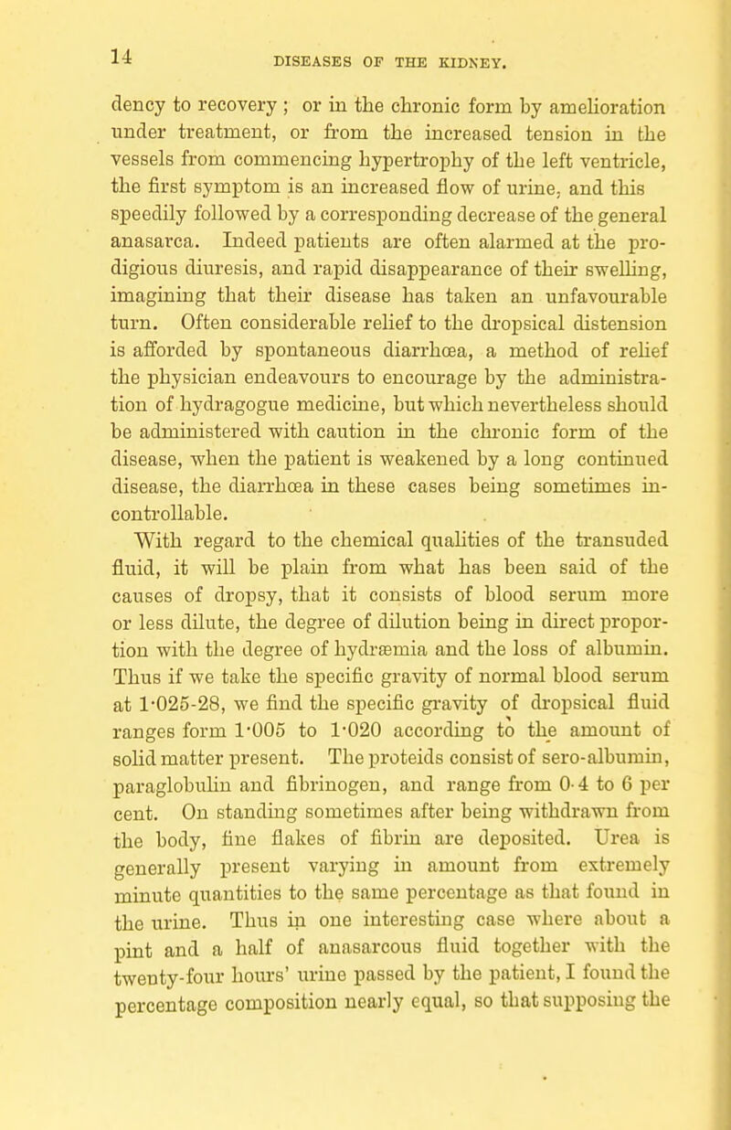 dency to recovery ; or in the chronic form by ameUoration under treatment, or from the increased tension in the vessels from commencing hypertrophy of the left ventricle, the first symptom is an increased flow of urine, and this speedily followed by a corresponding decrease of the general anasarca. Indeed patients are often alarmed at the pro- digious diuresis, and rapid disappearance of their swelhug, imagining that their disease has taken an unfavourable turn. Often considerable rehef to the dropsical distension is afforded by spontaneous diarrhoea, a method of relief the physician endeavours to encourage by the administra- tion of hydragogue medicine, but which nevertheless should be administered with caution in the chronic form of the disease, when the patient is weakened by a long continued disease, the diarrhoea in these cases being sometimes in- controllable. With regard to the chemical quahties of the transuded fluid, it will be plain from what has been said of the causes of dropsy, that it consists of blood serum more or less dilute, the degree of dilution being in direct propor- tion with the degree of hydremia and the loss of albumin. Thus if we take the specific gravity of normal blood serum at 1-025-28, we find the specific gi-avity of dropsical fluid ranges form 1-005 to 1-020 according to the amount of solid matter present. The proteids consist of sero-albumin, paraglobulin and fibrinogen, and range from 0-4 to 6 per cent. On standing sometimes after being withdrawn from the body, tine flakes of fibrin are deposited. Urea is generally present varying in amount from extremely minute quantities to the same percentage as that found in the urine. Thus in one interesting case where about a pint and a half of anasarcous fluid together with the twenty-four hours' urine passed by the patient, I found the percentage composition nearly equal, so that supposing the