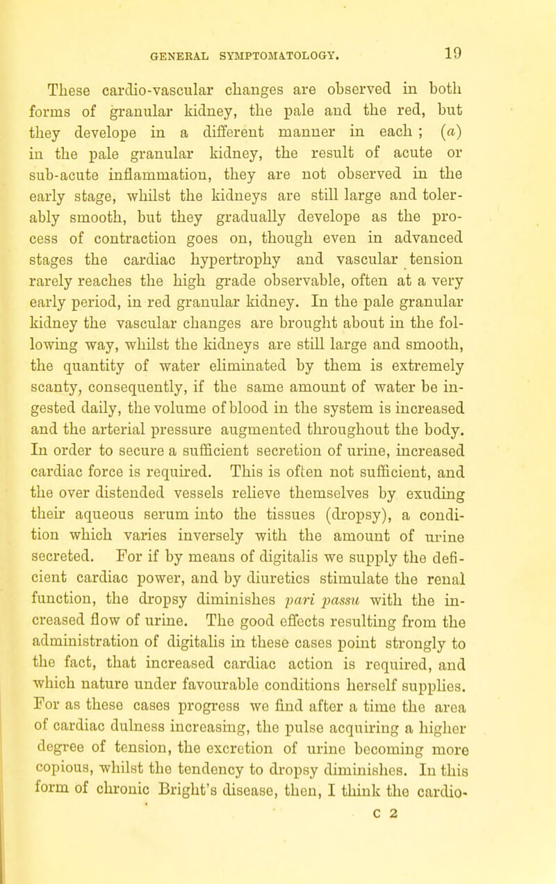 These carclio-vascular changes are observed in both forms of granular kidney, tlie pale and the red, but they develope in a different manner in each ; (a) in the pale granular kidney, the result of acute or sub-acute inflammation, they are not observed in the early stage, whilst the kidneys are still large and toler- ably smooth, but they gradually develope as the pro- cess of contraction goes on, though even in advanced stages the cardiac hypertrophy and vascular tension rarely reaches the high grade observable, often at a very early period, in red granular kidney. In the pale granular kidney the vascular changes are brought about in the fol- lowing way, whilst the kidneys are still large and smooth, the quantity of water eliminated by them is extremely scanty, consequently, if the same amount of water be in- gested daily, the volume of blood in the system is increased and the arterial pressure augmented throughout the body. In order to secure a sufficient secretion of urine, increased cardiac force is required. This is often not sufficient, and the over distended vessels relieve themselves by exuding their aqueous serum into the tissues (dropsy), a condi- tion which varies inversely with the amount of urine secreted. For if by means of digitalis we supply the defi- cient cardiac power, and by diuretics stimulate the renal function, the dropsy diminishes pari jmssic with the in- creased flow of urine. The good eflects resulting from the administration of digitalis in these cases point strongly to the fact, that increased cardiac action is required, and which nature under favourable conditions herself supplies. For as these cases progress we find after a time the area of cardiac dulness increasing, the pulse acquiring a higher degree of tension, the excretion of urine becoming more copious, whilst the tendency to dropsy diminishes. In this form of chronic Bright's disease, then, I think the cardio- c 2