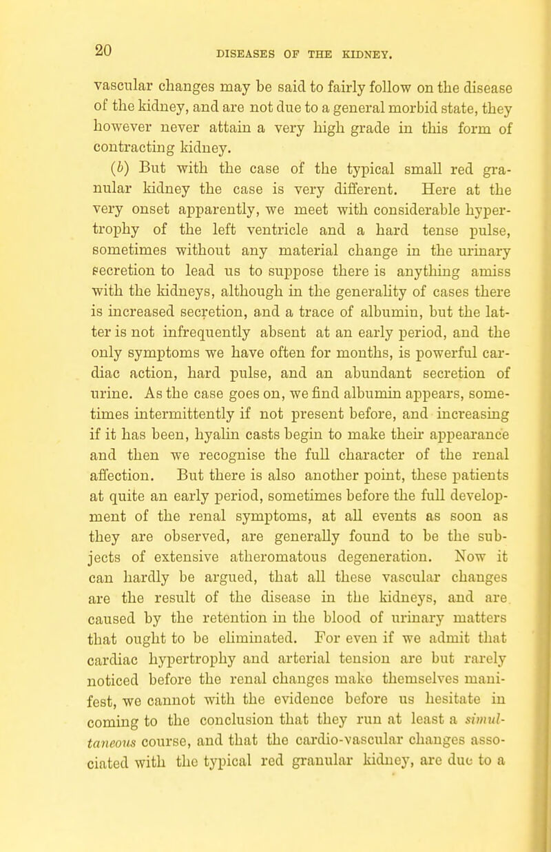 vascular changes may be said to fairly follow on the disease of the kidney, and are not due to a general morbid state, they however never attain a very high grade in this form of contracting kidney. (b) But with the case of the typical small red gra- nular kidney the case is very different. Here at the very onset apparently, we meet with considerable hyper- tro]Dhy of the left ventricle and a hard tense pulse, sometimes without any material change in the urinary eecretion to lead us to suppose there is anything amiss with the kidneys, although in the generaUty of cases there is increased secretion, a.nd a trace of albumin, but the lat- ter is not infrequently absent at an early period, and the only symptoms we have often for months, is powerful car- diac action, hard pulse, and an abundant secretion of urine. As the case goes on, we find albumin aj)pears, some- times intermittently if not present before, and increasing if it has been, hyalin casts begin to make then- appeai'ance and then we recognise the full character of the renal affection. But there is also another point, these patients at quite an early period, sometimes before the full develop- ment of the renal symptoms, at all events as soon as they are observed, are generally found to be the sub- jects of extensive atheromatous degeneration. Now it can hardly be argued, that all these vascular changes are the result of the disease in the kidneys, and are. caused by the retention in the blood of urinary matters that ought to be eliminated. For even if we admit that cardiac hypertrophy and arterial tension are but rarely noticed before the renal changes make themselves mani- fest, we cannot with the evidence before us hesitate in coming to the conclusion that they run at least a simul- taneous course, and that the cai-dio-vascular changes asso- ciated with the typical red granular kidney, are due to a