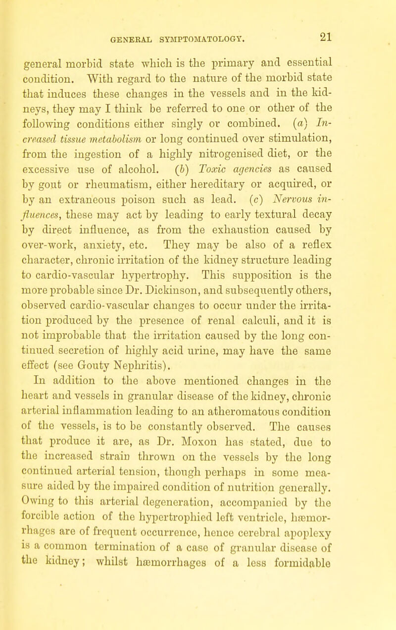 general morbid state whicli is tlie primary and essential condition. With regard to the nature of the morbid state that induces these changes in the vessels and in the kid- neys, they may I think be referred to one or other of the following conditions either singly or combined, (a) In- creased tissue metabolism or long continued over stimulation, from the ingestion of a highly nitrogenised diet, or the excessive use of alcohol, (b) Toxic agencies as caused by gout or rheumatism, either hereditary or acquired, or by an extraneous poison such as lead, (c) Nervous in- fiuences, these may act by leading to early textural decay by direct influence, as from the exhaustion caused by over-work, anxiety, etc. They may be also of a reflex character, chronic irritation of the kidney structure leading to cardio-vascular hypertrophy. This supposition is the more probable since Dr. Dickinson, and subsequently others, observed cardio-vascular changes to occur under the irrita- tion produced by the presence of renal calculi, and it is not improbable that the irritation caused by the long con- tinued secretion of highly acid urine, may have the same effect (see Gouty Nephritis). In addition to the above mentioned changes in the heart and vessels in granular disease of the kidney, chronic arterial inflammation leading to an atheromatous condition of the vessels, is to be constantly observed. The causes that produce it are, as Dr. Moxon has stated, due to the increased strain thrown on the vessels by the long continued arterial tension, though perhaps in some mea- sure aided by the impaired condition of nutrition generally. Owing to this arterial degeneration, accompanied by the forcible action of the hypcrtrophied left ventricle, haamor- rhages are of frequent occurrence, hence cerebral apoplexy is a common termination of a case of granular disease of the kidney; whilst haemorrhages of a less formidable