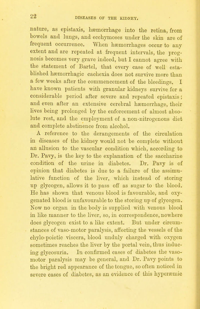 nature, as epistaxis, haemorrhage into the retina, from bowels and lungs, and ecehymoses under the skin are of frequent occurrence. When hemorrhages occur to any extent and are repeated at frequent intervals, the prog- nosis becomes very grave indeed, but I cannot agree -with the statement of Bartel, that every case of well esta- bhshed hfemorrhagic cachexia does not survive more than a few weeks after the commencement of the bleedings. I have known patients with granular kidneys survive for a considerable period after severe and repeated epistaxis; and even after an extensive cerebral hsemorrhage, their hves being prolonged by the enforcement of almost abso- lute rest, and the employment of a non-nitrogenous diet and complete abstinence from alcohol. A reference to the derangements of the circulation in diseases of the kidney would not be complete without an allusion to the vascular condition which, according to Dr. Pavy, is the key to the explanation of the saccharine condition of the urine in diabetes. Dr. Pavy is of opinion that diabetes is due to a failure of the assimu- lative function of the liver, which instead of storing up glycogen, allows it to pass off as sugar to the blood. He has shown that venous blood is favourable, and oxy- genated blood is unfavourable to the storing up of glycogen. Now no organ in the body is supplied with venous blood in like manner to the liver, so, in correspondence, nowhere does glycogen exist to a like extent. But under circum- stances of vaso-motor paralysis, affecting the vessels of the chylo-poietic viscera, blood unduly charged with oxygen sometimes reaches the liver by the portal vein, thus induc- ing glycosuria. In confirmed cases of diabetes the vaso- motor paralysis may be general, and Dr. Pavy points to the bright red appearance of the tongue, so often noticed in severe cases of diabetes, as an evidence of this hyperamic