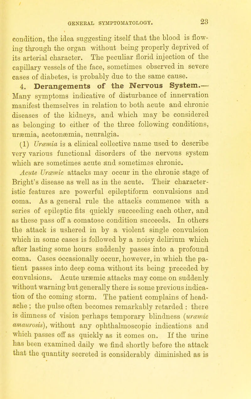 condition, the idea suggesting itself that the hlood is flow- ing thi-ough the organ without being properly deprived of its arterial character. The pecuhar florid injection of the capillary vessels of the face, sometimes observed in severe cases of diabetes, is probably due to the same cause. 4. Derangements of the Nervous System.— Many symptoms indicative of disturbance of innervation manifest themselves in relation to both acute and chronic diseases of the kidneys, and which may be considered as belonging to either of the three following conditions, uremia, acetonsemia, neuralgia, (1) UrcBinia is a clinical collective name used to describe very various functional disorders of the nervous system which are sometimes acute and sometimes chronic. Acute UrcBmic attacks may occur in the chronic stage of Bright's disease as well as in the acute. Their character- istic features are powerful epileptiform convulsions and coma. As a general rule the attacks commence with a series of epileptic fits quickly succeeding each other, and as these pass off a comatose condition succeeds. In others the attack is ushered in by a violent single convulsion which in some cases is followed by a noisy delirium which after lasting some hours suddenly passes into a profound coma. Cases occasionally occur, however, in which the pa- tient passes into deep coma without its being preceded by convulsions. Acute ursemic attacks may come on suddenly without warning but generally there is some previous indica- tion of the coming storm. The patient complains of head- ache ; the pulse often becomes remarkably retarded : there is dimness of vision perhaps temporary blindness {urccmic amaurosis), without any ophthalmoscopic indications and which passes off as quickly as it comes on. If the urine has been examined daily we find shortly before the attack that the quantity secreted is considerably diminished as is