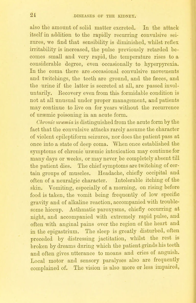 also the amount of solid matter excreted. In the attack itself in addition to the rapidly recurring convulsive sei- zures, we find that sensibility is diminished, whilst reflex irritability is increased, the pulse previously retarded be- comes small and very rapid, the temperature rises to a considerable degree, even occasionally to hyperpyrexia. In the coma there are -occasional convulsive movements and twitchings, the teeth are ground, and the faeces, and the urine if the latter is secreted at all, are passed invol- untarily. Eecovery even from this formidable condition is not at all unusual under proper management, and patients may continue to live on for years without the recurrence of urtemic poisoning in an acute form. Chronic urmmia is distinguished from the acute form by the fact that the convulsive attacks rarely assume the character of violent epileptiform seizures, nor does the patient pass at once into a state of deep coma. When once estabhshed the symptoms of chronic urtemic intoxication may continue for many days or weeks, or may never be completely absent tdl the patient dies. The chief symptoms are twitching of cer- tain groups of muscles. Headache, chiefly occipital and often of a neuralgic character. Intolerable itchiug of the skin. Vomiting, especially of a morning, on rising before food is taken, the vomit being frequently of low specific gravity and of alkahne reaction, accompanied with trouble- some hiccup. Asthmatic paroxysms, chiefly occurring at night, and accompanied with extremely rapid pulse, and often with anginal pains over the region of the heart and in the epigastrium. The sleep is greatly disturbed, often preceded by distressing jactitation, whilst the rest is broken by dreams during which the patient grinds his teeth and often gives utterance to moans and cries of anguish. Local motor and sensory paralyses also are frequently complained of. The vision is also more or less impah-ed,