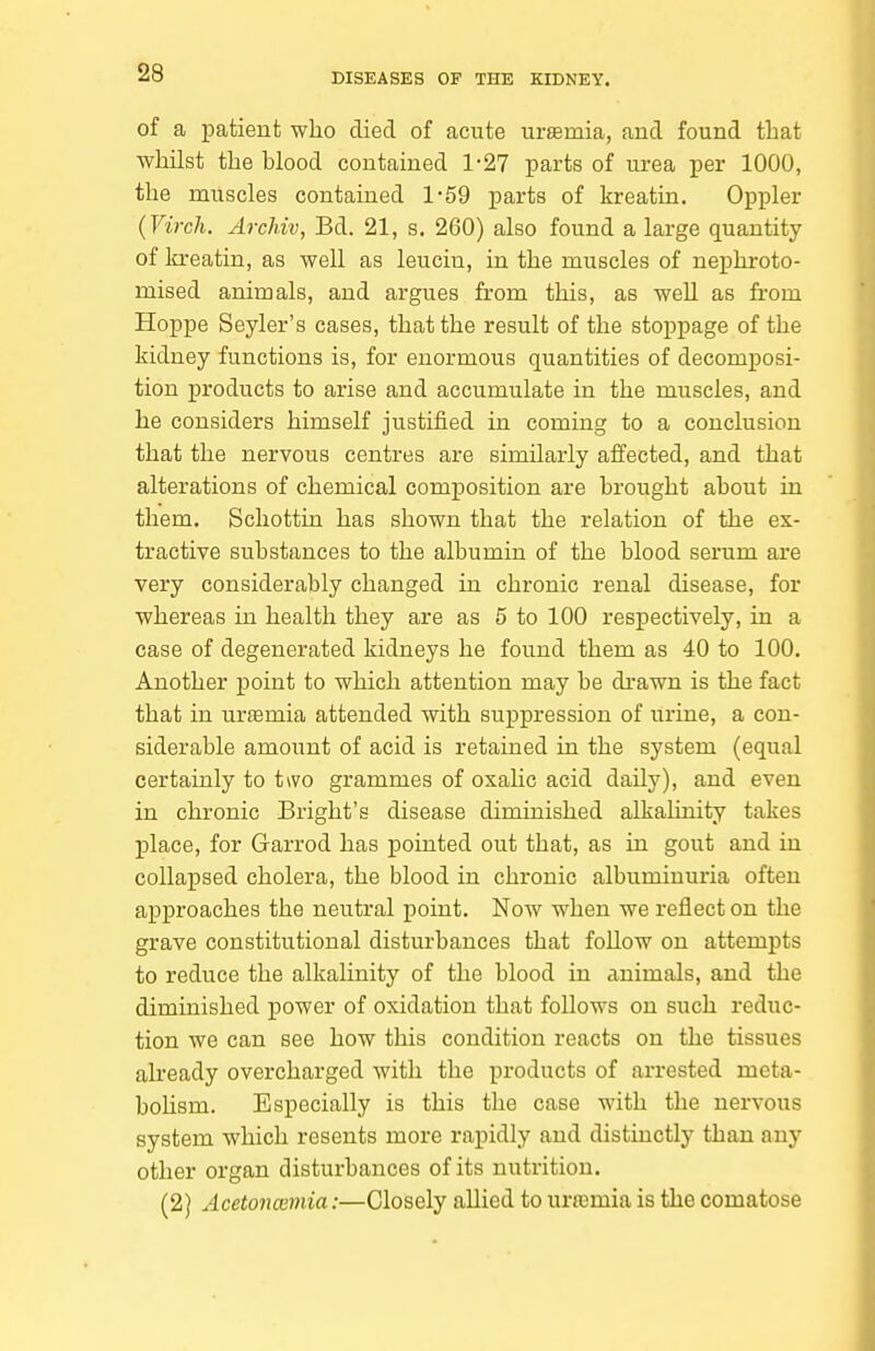 of a patient who died of acute ursemia, and found that whilst the hlood contained 1-27 parts of urea per 1000, the muscles contained 1-59 parts of kreatin. Oppler (Virch. Archiv, Bd. 21, s. 260) also found a large quantity of loreatin, as well as leucin, in the muscles of nephroto- mised animals, and argues from this, as well as fi-om Hoppe Seyler's cases, that the result of the stoppage of the kidney functions is, for enormous quantities of decomposi- tion products to arise and accumulate in the muscles, and he considers himself justified in coming to a conclusion that the nervous centres are similarly affected, and that alterations of chemical composition are brought about in them. Schottin has shown that the relation of the ex- tractive substances to the albumin of the blood serum are very considerably changed in chronic renal disease, for whereas in health they are as 5 to 100 respectively, in a case of degenerated kidneys he found them as 40 to 100. Another point to which attention may be di-awn is the fact that in uraemia attended with suppression of urine, a con- siderable amount of acid is retained in the system (equal certainly to two grammes of oxalic acid daily), and even in chronic Bright's disease diminished alkalinity takes place, for Garrod has pointed out that, as in gout and in colla]psed cholera, the blood in chronic albuminuria often approaches the neutral point. Now when we reflect on the grave constitutional disturbances that follow on attempts to reduce the alkalinity of the blood in animals, and the diminished power of oxidation that follows on such reduc- tion we can see how this condition reacts on the tissues already overcharged with the products of arrested meta- bohsm. Especially is this the case with the nervous system which resents more rapidly and distinctly than any other organ disturbances of its nutrition. (2) Acetoncemia:—Closely allied to urasmia is the comatose