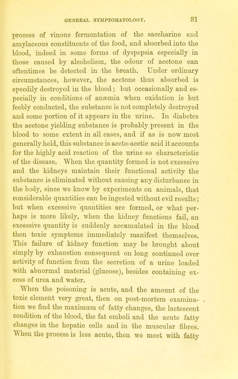 process of vinous fermentation of the saccharine and amylaceous constituents of the food, and absorbed into the blood, indeed in some forms of dyspepsia especially in those caused by alcoholism, the odour of acetone can oftentimes be detected in the breath. Under ordinary cu'cumstances, however, the acetone thus absorbed is speedily destroyed in the blood; but occasionally and es- pecially in conditions of anaemia when oxidation is but feebly conducted, the substance is not completely destroyed and some portion of it appears in the urine. In diabetes the acetone yielding substance is probably present in the blood to some extent in all cases, and if as is now most generally held, this substance is aceto-acetic acid it accounts for the highly acid reaction of the urine so characteristic of the disease. When the quantity formed is not excessive and the kidneys maintain their functional activity the substance is ehminated without causing any disturbance in the body, since we know by experiments on animals, that considerable quantities can be ingested without evil results; but when excessive quantities are formed, or what per- haps is more likely, when the kidney functions fail, an excessive quantity is suddenly accumulated in the blood then toxic symptoms immedia,tely manifest themselves. This failure of kidney function may be brought about simply by exhaustion consequent on long continued over activity of function from the secretion of a urine loaded with abnormal material (glucose), besides containing ex- cess of urea and water. When the poisonmg is acute, and the amount of the toxic element very great, then on post-mortem examina- tion we find the maximum of fatty changes, the lactescent condition of the blood, the fat emboli and the acute fatty changes in the hepatic cells and in the muscular fibres. When the process is less acute, then we meet with fatty