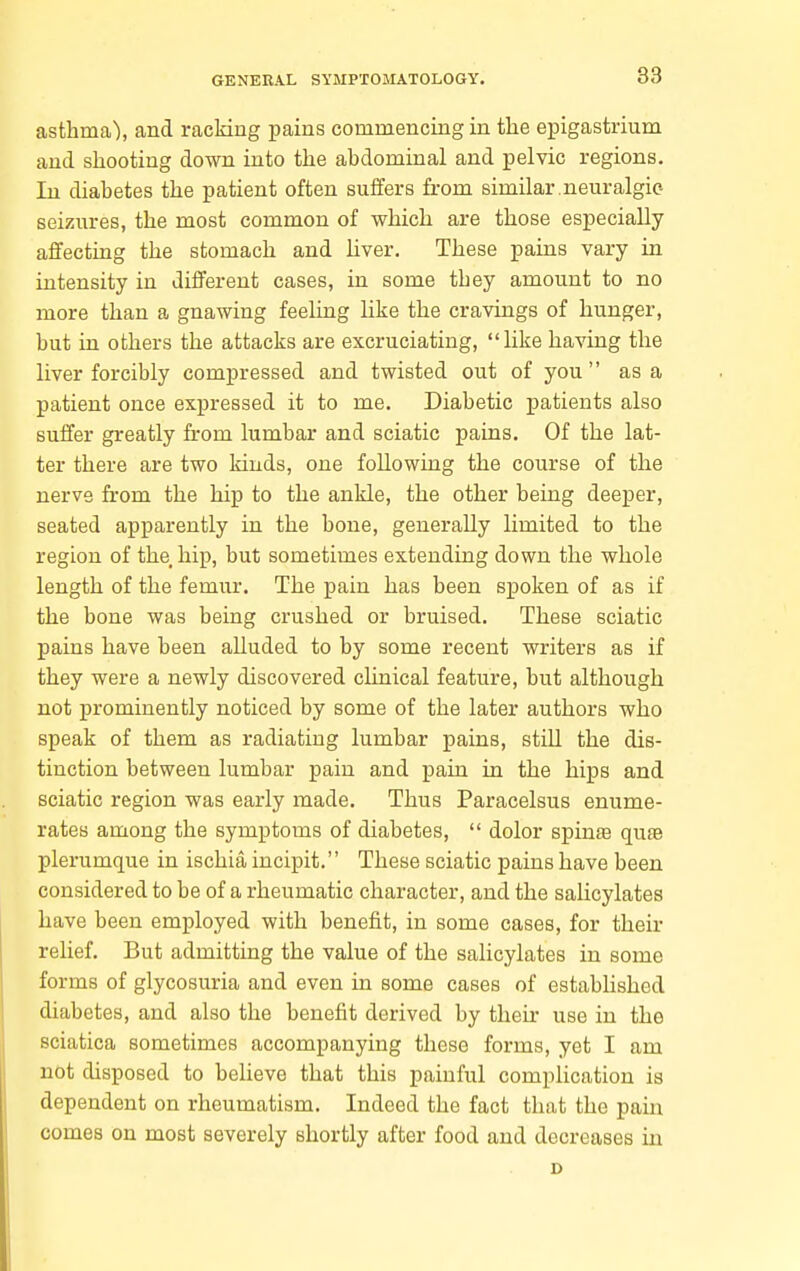 asthma), and racking pains commencing in the epigastrium and shooting down into the abdominal and pelvic regions. In diabetes the patient often suffers from similar.neuralgic- seizures, the most common of which are those especially affecting the stomach and liver. These pains vary in intensity in different cases, in some they amount to no more than a gnawing feeling like the cravings of hunger, but in others the attacks are excruciating, like having the liver forcibly compressed and twisted out of you  as a patient once expressed it to me. Diabetic patients also suffer greatly from lumbar and sciatic pains. Of the lat- ter there are two kinds, one following the course of the nerve from the hip to the ankle, the other being deeper, seated apparently in the bone, generally limited to the region of the. hip, but sometimes extending down the whole length of the femur. The pain has been spoken of as if the bone was being crushed or bruised. These sciatic pains have been alluded to by some recent writers as if they were a newly discovered clinical feature, but although not prominently noticed by some of the later authors who speak of them as radiating lumbar pains, still the dis- tinction between lumbar pain and pain in the hips and sciatic region was early made. Thus Paracelsus enume- rates among the symptoms of diabetes,  dolor spinje qufe plerumque in ischia incipit. These sciatic pains have been considered to be of a rheumatic character, and the salicylates have been employed with benefit, in some cases, for their relief. But admitting the value of the salicylates in some forms of glycosuria and even in some cases of estabhshed diabetes, and also the benefit derived by their use in the sciatica sometimes accompanying these forms, yet I am not disposed to believe that this painful complication is dependent on rheumatism. Indeed the fact that the pain comes on most severely shortly after food and decreases in