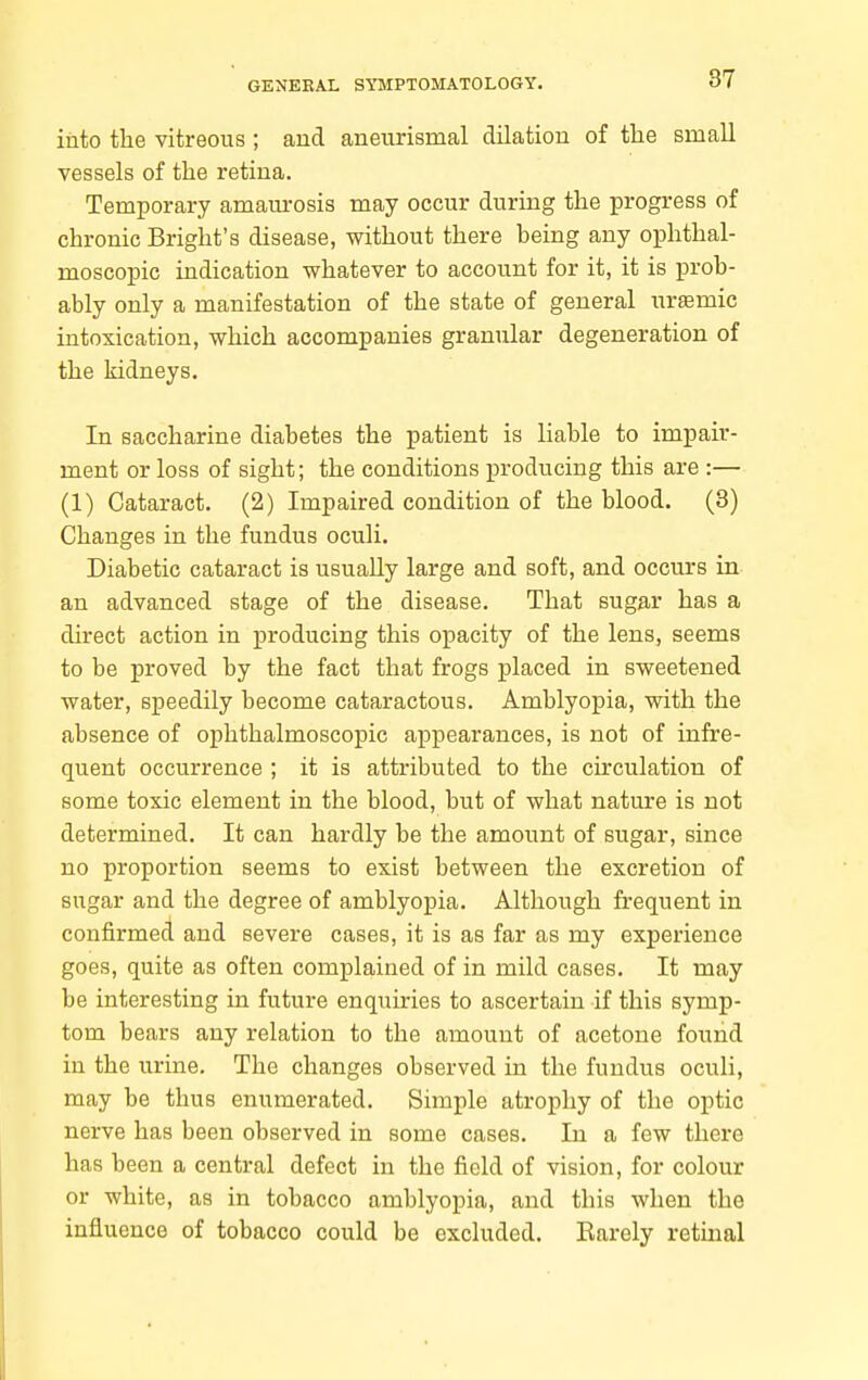 into the vitreous ; aud aneurismal dilation of the small vessels of the retina. Temporary amam-osis may occur during the progress of chronic Bright's disease, without there being any ophthal- moscopic indication whatever to account for it, it is prob- ably only a manifestation of the state of general iirffimic intoxication, which accompanies granular degeneration of the kidneys. In saccharine diabetes the patient is liable to impair- ment or loss of sight; the conditions producing this are :— (1) Cataract. (2) Impaired condition of the blood. (8) Changes in the fundus oculi. Diabetic cataract is usually large and soft, and occurs in an advanced stage of the disease. That sugar has a direct action in producing this opacity of the lens, seems to be proved by the fact that frogs placed in sweetened water, speedily become cataractous. Amblyopia, with the absence of ophthalmoscopic appearances, is not of infre- quent occurrence ; it is attributed to the circulation of some toxic element in the blood, but of what nature is not determined. It can hardly be the amount of sugar, since no proportion seems to exist between the excretion of sugar and the degree of amblyopia. Although frequent in confirmed and severe cases, it is as far as my experience goes, quite as often complained of in mild cases. It may be interesting in future enquiries to ascertain if this symp- tom bears any relation to the amount of acetone found in the urine. The changes observed in the fundus oculi, may be thus enumerated. Simple atrophy of the optic nerve has been observed in some cases. In a few there has been a central defect in the field of vision, for colour or white, as in tobacco amblyopia, and this when the influence of tobacco could be excluded. Barely retmal