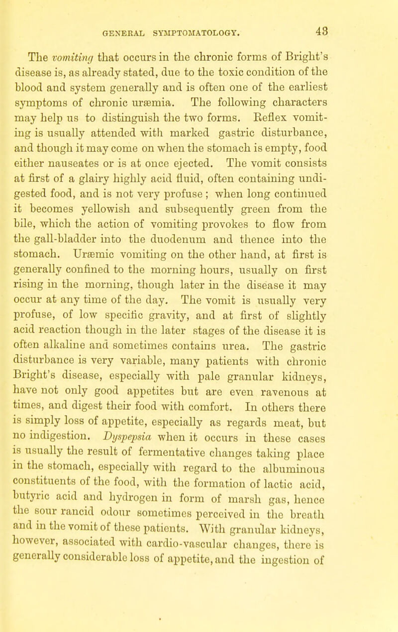 The vomitinff that occurs in the chronic forms of Bright's disease is, as already stated, due to the toxic condition of the blood and system generally and is often one of the earliest symptoms of chronic urtemia. The following characters may help us to distinguish the two forms. Reflex vomit- ing is usually attended with marked gastric disturbance, and though it may come on when the stomach is empty, food either nauseates or is at once ejected. The vomit consists at first of a glairy highly acid fluid, often containing undi- gested food, and is not very profuse ; when long conthiued it becomes yellowish and subsequently green from the bile, which the action of vomiting provokes to flow from the gall-bladder into the duodenum and thence into the stomach. Ursemic vomiting on the other hand, at first is generally confined to the morning hours, usually on first rising in the morning, though later in the disease it may occur at any time of the day. The vomit is usually very profuse, of low specific gravity, and at first of slightly acid reaction though in the later stages of the disease it is often alkaline and sometimes contains urea. The gastric disturbance is very variable, many patients with chronic Bright's disease, especially with pale granular kidneys, have not only good appetites but are even ravenous at times, and digest their food with comfort. In others there is simply loss of appetite, especially as regards meat, but no indigestion. Dyspejma when it occurs in these cases is usually the result of fermentative changes taking place in the stomach, especially with regard to the albuminous constituents of the food, with the formation of lactic acid, butyric acid and hydrogen in form of iiaarsh gas, hence the sour rancid odour sometimes perceived in the breath and in the vomit of these patients. With granular kidneys, however, associated with cardio-vascular changes, there is generally considerable loss of appetite, and the ingestion of