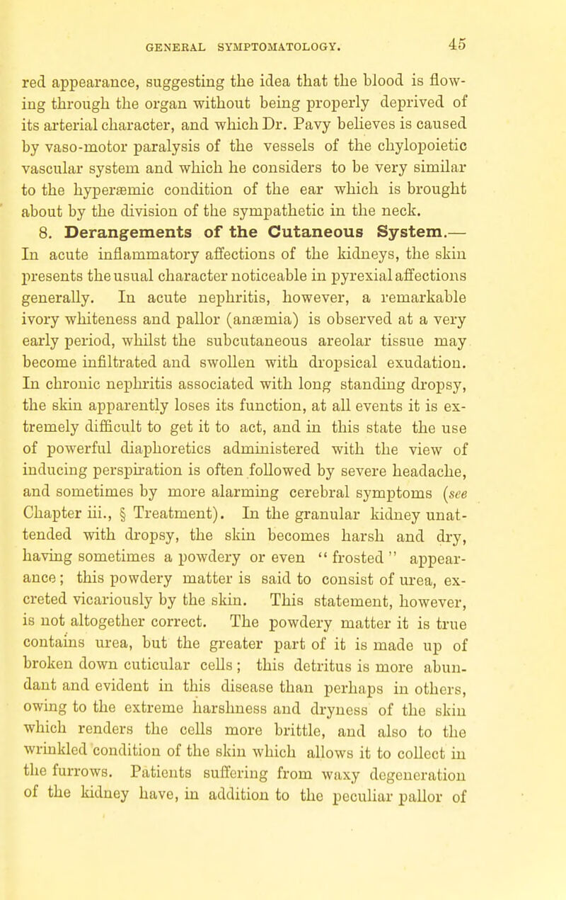 red appearance, suggesting the idea that the blood is flow- ing through the organ without being properly deprived of its ai'terial character, and which Dr. Pavy beheves is caused by vaso-motor paralysis of the vessels of the chylopoietic vascular system and which he considers to be very similar to the hypersemic condition of the ear which is brought about by the division of the sympathetic in the neck. 8. Derangements of the Cutaneous System.— In acute inflammatory affections of the kidneys, the skin presents the usual character noticeable in pyrexial affections generally. In acute nephritis, however, a remarkable ivory whiteness and pallor (antsmia) is observed at a very early period, whilst the subcutaneous areolar tissue may become infiltrated and swollen with dropsical exudation. In chronic nephritis associated with long standing dropsy, the skin apparently loses its function, at all events it is ex- tremely difficult to get it to act, and in this state the use of powerful diaphoretics administered with the view of inducing perspiration is often followed by severe headache, and sometimes by more alarming cerebral symptoms {see Chapter iii., § Treatment). In the granular kidney unat- tended with dropsy, the skin becomes harsh and dry, having sometimes a powdery or even  frosted  appear- ance ; this powdery matter is said to consist of urea, ex- creted vicariously by the skin. This statement, however, is not altogether correct. The powdery matter it is true contains urea, but the greater part of it is made up of broken down cuticular cells ; this detritus is more abun- dant and evident in this disease than perhaps in others, owing to the extreme harshness and dryness of the skin which renders the cells more brittle, and also to the wrinkled condition of the skin which allows it to collect in the furrows. Patients suffering from waxy degeneration of the kidney have, in addition to the pecuhar pallor of