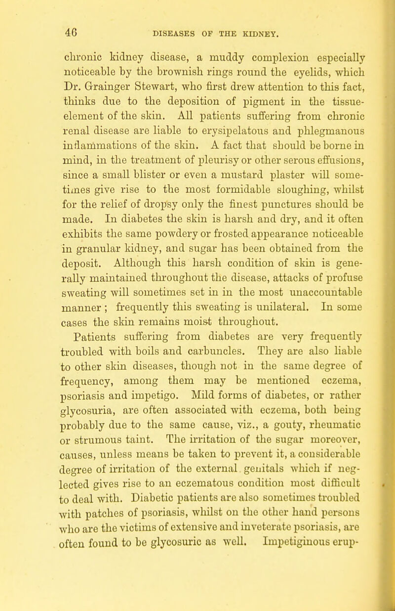 clu-onic kidney disease, a muddy complexion especially noticeable by the brownish rings round the eyehds, which Dr. Grainger Stewart, who first drew attention to this fact, thinks due to the deposition of pigment in the tissue- element of the skin. All patients suffering from chronic renal disease are liable to erysipelatous and phlegmanous indarnmations of the skin. A fact that should be borne in mind, in the treatment of pleurisy or other serous effusions, since a small blister or even a mustard plaster ^ill some- times give rise to the most formidable sloughing, whilst for the relief of dropsy only the finest punctures should be made. In diabetes the skin is harsh and dry, and it often exhibits the same powdery or frosted appearance noticeable in granular kidney, and sugar has been obtained from the deposit. Although this harsh condition of skin is gene- rally maintained throughout the disease, attacks of profuse sweating will sometimes set in in the most unaccountable manner ; frequently this sweating is unilateral. In some cases the skin remains moist throughout. Patients suffering from diabetes are very frequently troubled with boils and carbuncles. They are also liable to other skin diseases, though not in the same degree of frequency, among them may be mentioned eczema, psoriasis and impetigo. Mild forms of diabetes, or rather glycosuria, are often associated with eczema, both being probably due to the same cause, viz., a gouty, rheumatic or strumous taint. The irritation of the sugar moreover, causes, unless means be taken to prevent it, a considerable degree of irritation of the external genitals which if neg- lected gives rise to an eczematous condition most difficult to deal with. Diabetic patients are also sometimes troubled with patches of psoriasis, whilst on the other hand persons who are the victims of extensive and inveterate psoriasis, are often found to be glycosuric as well. Impetiginous erup-