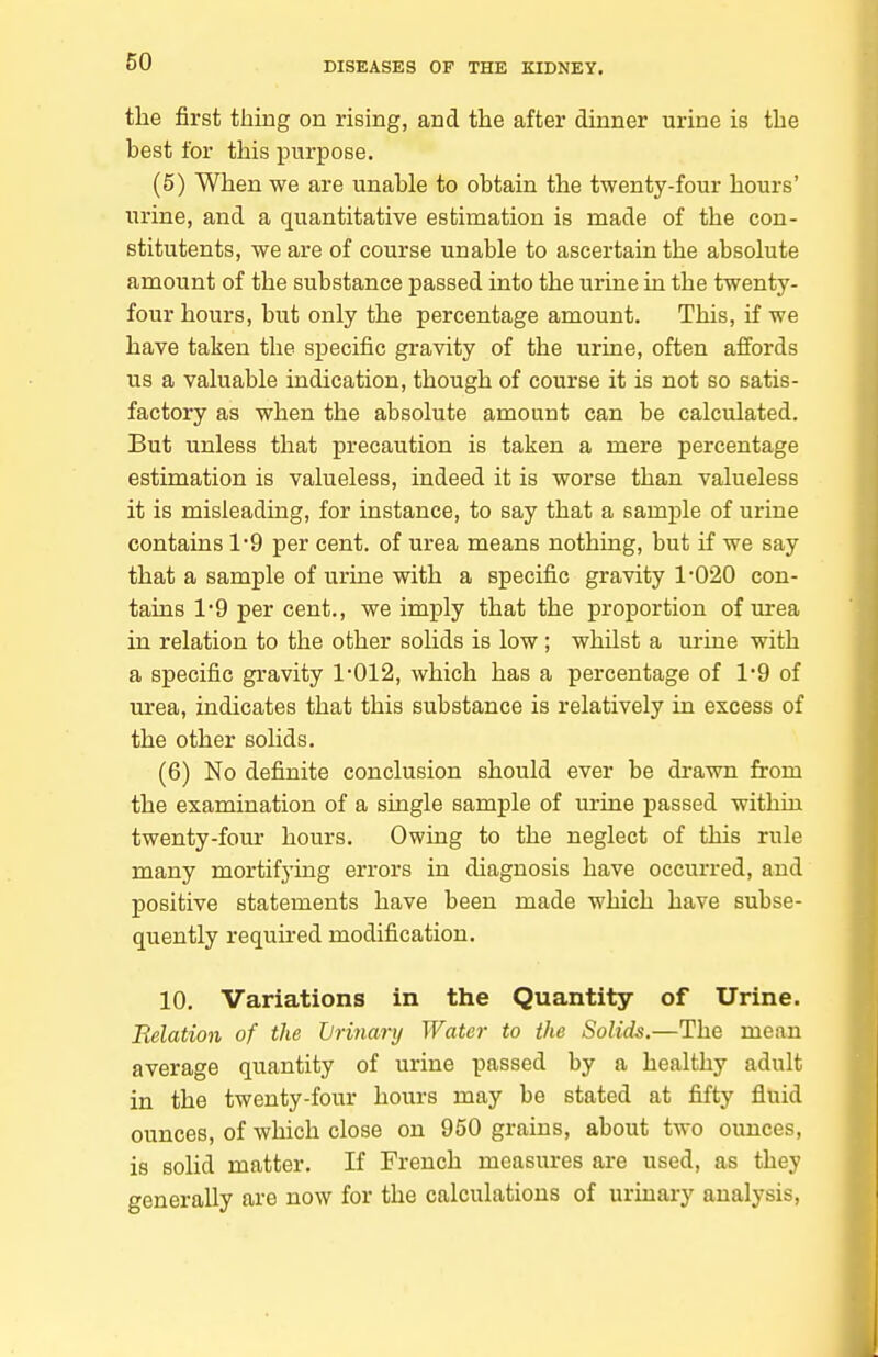 the first thing on rising, and the after dinner urine is the best for this purpose. (5) When we are unable to obtain the twenty-four hours' urine, and a quantitative estimation is made of the con- stitutents, we are of course unable to ascertain the absolute amount of the substance passed into the urine in the twenty- four hours, but only the percentage amount. This, if we have taken the specific gravity of the urine, often affords us a valuable indication, though of course it is not so satis- factory as when the absolute amount can be calculated. But unless that precaution is taken a mere percentage estimation is valueless, indeed it is worse than valueless it is misleading, for instance, to say that a sample of urine contains 1*9 per cent, of urea means nothing, but if we say that a sample of urine with a specific gravity 1-020 con- tains 1'9 per cent., we imply that the proportion of urea in relation to the other solids is low; whilst a urine with a specific gravity 1-012, which has a percentage of 1-9 of urea, indicates that this substance is relatively in excess of the other solids. (6) No definite conclusion should ever be drawn from the examination of a single sample of urine passed within twenty-four hours. Owing to the neglect of this rule many mortifying errors in diagnosis have occurred, and positive statements have been made which have subse- quently required modification. 10. Variations in the Quantity of Urine. Belation of the Jjrinary Water to the Solids.—The mean average quantity of urine passed by a healthy adult in the twenty-four hours may be stated at fifty fluid ounces, of which close on 950 grains, about two ounces, is soHd matter. If French measures are used, as they generally are now for the calculations of urinary analysis.