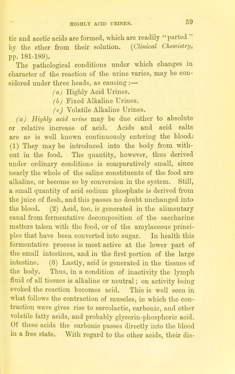 tic and acetic acids are formed, which are readily parted  by the ether from their sokition. {Clinical Chemistnj, pp. 181-189). The pathological conditions under which changes in character of the reaction of the urine varies, may be con- sidered under three heads, as causing :— (a) Highly Acid Urines. (h) Fixed Alkaline Urines. (c) Volatile Alkaline Urines. (a) Highly acid unne may be due either to absolute or relative increase of acid. Acids and acid salts are as is well known continuously entering the blood. (1) They may be introduced into the body from with- out in the food. The quantity, however, thus derived under ordinary conditions is comparatively small, since nearly the whole of the saline constituents of the food are alkahne, or become so by conversion in the system. Still, a small quantity of acid sodium phosphate is derived from the juice of flesh, and this passes no doubt unchanged into the blood. (2) Acid, too, is generated in the alimentary canal from fermentative decomposition of the saccharine matters taken with the food, or of the amylaceous princi- ples that have been converted into sugar. In health this fermentative process is most active at the lower part of the small intestines, and in the first portion of the large intestine. (3) Lastly, acid is generated in the tissues of the body. Thus, in a condition of inactivity the lymph fluid of all tissues is alkaline or neutral; on activity being evoked the reaction becomes acid. This is well seen in what follows the contraction of muscles, in which the con- traction wave gives rise to sarcolactic, carbonic, and other volatile fatty acids, and probably glycerin-phosphoric acid. Of these acids the carbonic passes directly into the blood in a free state. With regard to the other acids, theii- dis-