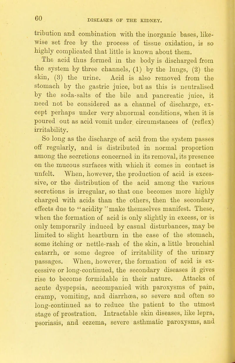 DISEASES OF THE KIDNEY. tribution and combination with the inorganic bases, Hke- wise set free by the process of tissue oxidation, ie so highly comphcated that httle is known about them. The acid thus formed in the body is discharged from the system by three channels, (1) by the lungs, (2) the sldn, (3) the urine. Acid is also removed from the stomach by the gastric juice, but as this is ueutrahsed by the soda-salts of the bile and pancreatic juice, it need not be considered as a channel of discharge, ex- cept perhaps under very abnormal conditions, when it is poured out as acid vomit under cu'cumstances of (reflex) irritability. So long as the discharge of acid from the system passes off regularly, and is distributed in normal proportion among the secretions concerned in its removal, its presence on the mucous surfaces with which it comes in contact is unfelt. When, however, the production of acid is exces- sive, or the distribution of the acid among the various secretions is irregular, so that one becomes more highly charged with acids than the others, then the secondary effects due to acidity make themselves manifest. These, when the formation of acid is only shghtly in excess, or is only temporarily induced by casual disturbances, may be limited to slight heartburn in the case of the stomach, some itching or nettle-rash of the skin, a httle bronchial catarrh, or some degree of irritability of the urinary passages. When, however, the formation of acid is ex- cessive or long-continued, the secondary diseases it gives rise to become formidable in their nature. Attacks of acute dyspepsia, accompanied with pai-oxysms of pain, cramp, vomiting, and diarrhoea, so severe and often so long-continued as to reduce the patient to the utmost stage of prostration. Intractable skin diseases, like lepra, psoriasis, and eczema, severe asthmatic paroxysms, and
