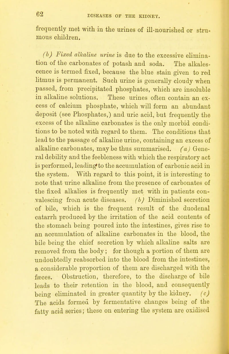 frequently met with in the urines of ill-nourished or stru- mous children. (b) Fixed alkaline urine is due to the excessive elimina- tion of the carbonates of potash and soda. The alkales- cence is termed fixed, because the blue stain given to red litmus is permanent. Such urine is generally cloudy when passed, from precipitated phosphates, which are insoluble in alkaline solutions. These urines often contain an ex- cess of calcium phosphate, which wiU. form an abundant deposit (see Phosphates,) and uric acid, but frequently the excess of the alkahne carbonates is the only morbid condi- tions to be noted with regard to them. The conditions that lead to the passage of alkaline urine, containing an excess of alkaline carbonates, may be thus summarised. (a) Gene- ral debility and the feebleness with which the respu-atory act is performed, leading* to the accumulation of carbonic acid in the system. With regard to this point, it is interesting to note that urine alkaline from the presence of carbonates of the fixed alkalies is frequently met with in patients con- valescing from acute diseases. (b) Diminished secretion of bile, which is the frequent result of the duodenal catarrh produced by the irritation of the acid contents of the stomach being poured into the intestines, gives rise to an accumulation of alkaline carbonates in the blood, the bile beiag the chief secretion by which alkaline salts are removed from the body; for though a portion of them are undoubtedly reabsorbed into the blood from the intestines, a considerable proportion of them are discharged with the faeces. Obstruction, therefore, to the discharge of bile leads to their retention in the blood, and consequently being eliminated in greater quantity by the kidney. (c) The acids formed by fermentative changes being of the fatty acid series; these on entering the system are oxidised