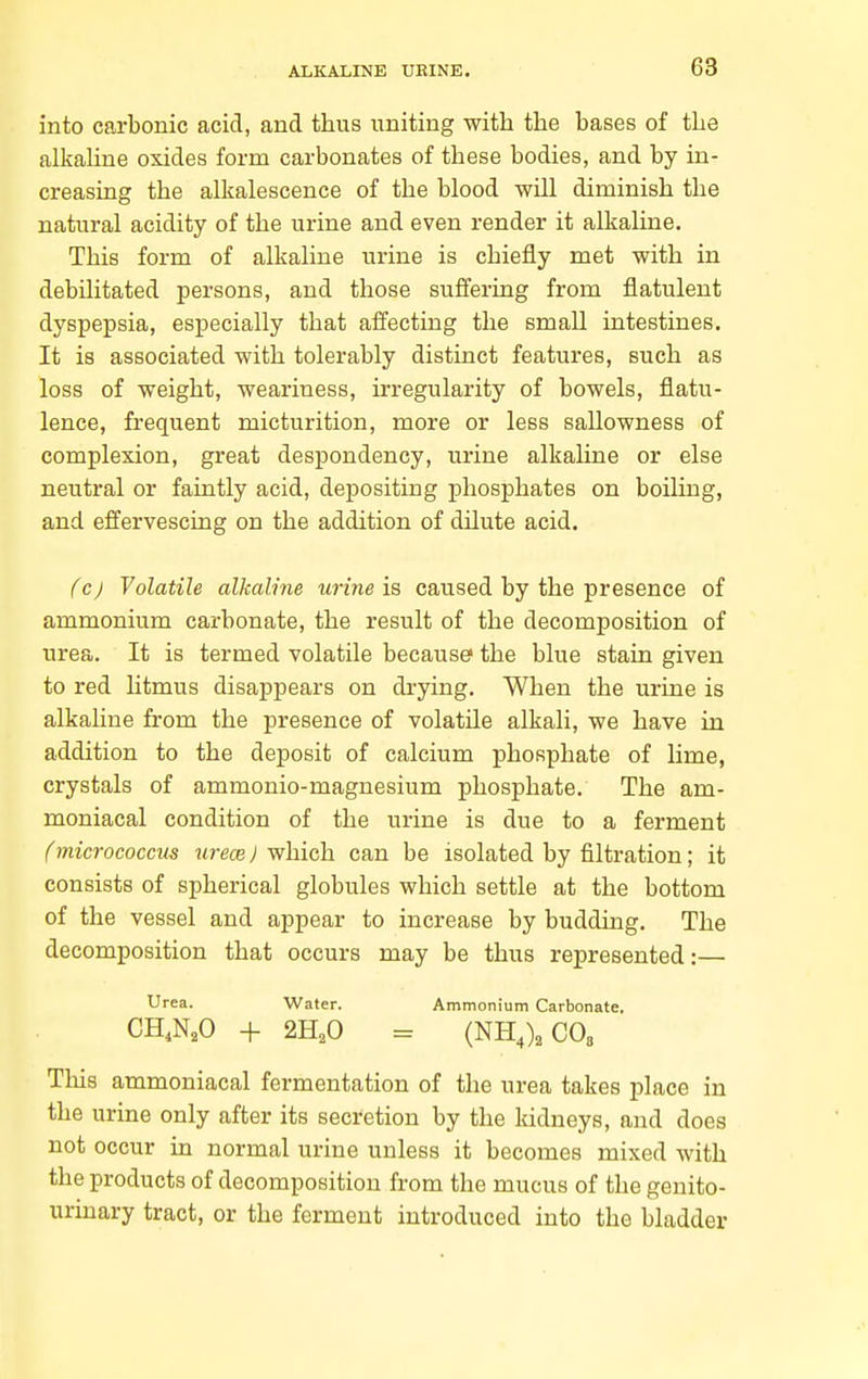 into carbonic acid, and thus uniting with the bases of the alkahne oxides form carbonates of these bodies, and by in- creasing the alkalescence of the blood will diminish the natural acidity of the urine and even render it alkaline. This form of alkaline urine is chiefly met with in debilitated persons, and those suffering from flatulent dyspepsia, especially that affecting the small intestines. It is associated with tolerably distinct features, such as loss of weight, weariness, irregularity of bowels, flatu- lence, frequent micturition, more or less sallowness of complexion, great despondency, urine alkahne or else neutral or faintly acid, depositing phosphates on boiling, and effervescing on the addition of dilute acid. fc) Volatile alkalme wine is caused by the presence of ammonium carbonate, the result of the decomposition of urea. It is termed volatile because the blue stain given to red htmus disappears on drying. When the urine is alkaline from the presence of volatile alkali, we have in addition to the deposit of calcium phosphate of lime, crystals of ammonio-magnesium phosphate. The am- moniacal condition of the urine is due to a ferment fmicrococcus urece J which can be isolated by filtration; it consists of spherical globules which settle at the bottom of the vessel and appear to increase by budding. The decomposition that occurs may be thus represented:— Urea. Water. Ammonium Carbonate, CH,N,0 -f 2H,0 = (NH,),C08 This ammoniacal fermentation of the urea takes place in the urine only after its secretion by the kidneys, and does not occur in normal urine unless it becomes mixed with the products of decomposition from the mucus of the genito- urinary tract, or the ferment introduced into the bladder