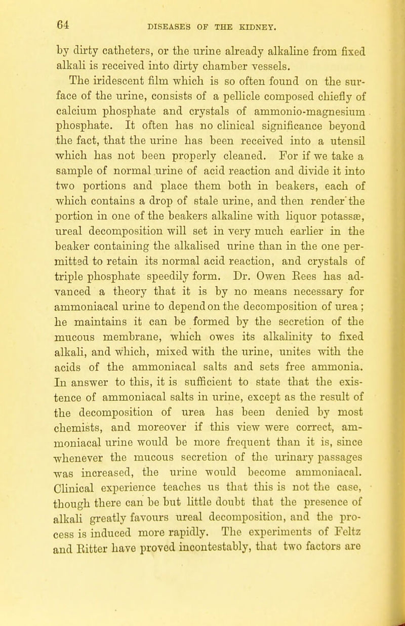 by dirty catheters, or the urine already alkahne from fixed alkali is received into dirty chamber vessels. The iridescent film which is so often found on the sur- face of the urine, consists of a pellicle composed chiefly of calcium phosphate and crystals of ammonio-magnesium phosphate. It often has no clinical significance beyond the fact, that the urine has been received into a utensil which has not been properly cleaned. For if we take a sample of normal urine of acid reaction and divide it into two portions and place them both in beakers, each of which contains a drop of stale urine, and then render'the portion in one of the beakers alkahne with hquor potassse, ureal decomposition will set in very much earHer in the beaker containing the alkalised urine than in the one per- mitted to retain its normal acid reaction, and crystals of triple phosphate speedily form. Dr. Owen Kees has ad- vanced a theory that it is by no means necessary for ammoniacal urine to depend on the decomposition of urea ; he maintains it can be formed by the secretion of the mucous membrane, which owes its alkalinity to fixed alkali, and which, mixed with the urine, unites with the acids of the ammoniacal salts and sets free ammonia. In answer to this, it is sufiicient to state that the exis- tence of ammoniacal salts in urine, except as the result of the decomposition of urea has been denied by most chemists, and moreover if this view were correct, am- moniacal urine would be more fi'equent than it is, since whenever the mucous secretion of the urinary passages was increased, the urine would become ammoniacal. Clinical experience teaches us that this is not the case, though there can be but little doubt that the presence of alkah greatly favours ureal decomposition, and the pro- cess is induced more rapidly. The experiments of Feltz and Bitter have proved incontestably, that two factors are