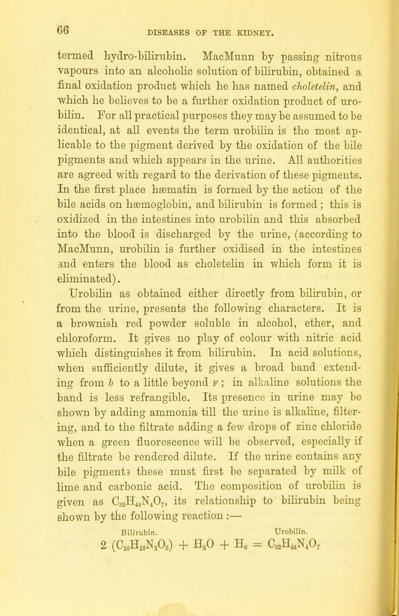 termed hydro-bilirubin. MacMunn by passing nitrous vapours into an alcoholic solution of bilirubin, obtained a final oxidation product which he has named choletelin, and which he believes to be a further oxidation product of uro- bilin. For all practical purposes they may be assumed to be identical, at all events the term urobilia is the most ap- licable to the pigment derived by the oxidation of the bUe pigments and which appears in the urine. All authorities are agreed with regard to the derivation of these pigments. In the first place hsematin is formed by the action of the bile acids on hfemoglobia, and bilirubin is formed ; this is oxidized in the intestines into urobiUn and this absorbed into the blood is discharged by the urine, (according to MacMunn, urobilin is further oxidised in the intestines and enters the blood as choletehn in which form it is ehminated). Urobilin as obtained either directly from bihrubin, or from the urine, presents the following characters. It is a brownish red powder soluble in alcohol, ether, and chloroform. It gives no play of colour with nitric acid which distinguishes it from bilirubin. In acid solutions, when sufSciently dilute, it gives a broad band extend- ing from b to a little beyond f ; in alkaline solutions the band is less refrangible. Its presence in urine may be shown by adding ammonia tiU the urine is alkahne, filter- ing, and to the filtrate adding a few drops of zinc chloride when a green fluorescence will be observed, especially if the filtrate be rendered dilute. If the urine contains any bile pigments these must first be separated by milk of lime and carbonic acid. The composition of urobilin is given as C82H4iN407, its relationship to bilii'ubin being shown by the following reaction :— Bilirubin. Urobilin. 2 (CiflHisNaOs) + H^O -f Ho = CsaH^N.O^