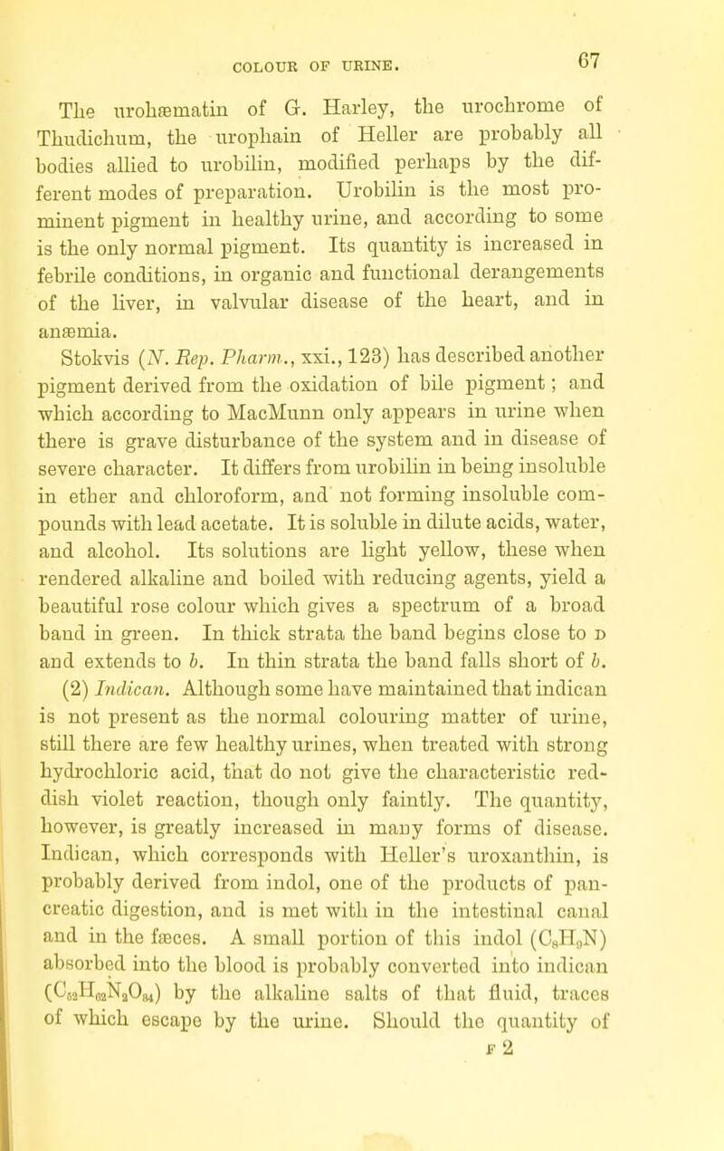 The urohfematin of G. Harley, the uroclirome of Thuclichum, the urophain of Heller are probably all bodies allied to urobiUn, modified perhaps by the dif- ferent modes of preparation. Urobilin is the most pro- minent pigment in healthy urine, and according to some is the only normal pigment. Its quantity is increased in febrile conditions, in organic and functional derangements of the liver, in valvular disease of the heart, and in anfemia. Stokvis (iV. Rep. Pharm., xsi., 123) has described another pigment derived from the oxidation of bile pigment; and which according to MacMunn only appears in urine when there is grave disturbance of the system and in disease of severe character. It differs from urobilin in being insoluble in ether and chloroform, and not forming insoluble com- pounds with lead acetate. It is soluble in dilute acids, water, and alcohol. Its solutions are hght yellow, these when rendered alkaline and boiled with reducing agents, yield a beautiful rose colour which gives a spectrum of a broad baud in green. In thick strata the band begins close to d and extends to h. In thin strata the band falls short of h. (2) Inilican. Although some have maintained that indican is not present as the normal colouring matter of urine, still there are few healthy urines, when treated with strong hydrochloric acid, that do not give the characteristic red- dish violet reaction, though only faintly. The quantity, however, is greatly increased in many forms of disease. Indican, which corresponds with Heller's uroxanthin, is probably derived from indol, one of the products of pan- creatic digestion, and is met with in the intestinal canal and in the faeces. A small portion of this indol (CsH,,N) absorbed into the blood is probably converted into indican (C52H02N2O84) by the alkaUne salts of that fluid, traces of which escape by the urine. Should the quantity of ji- 2