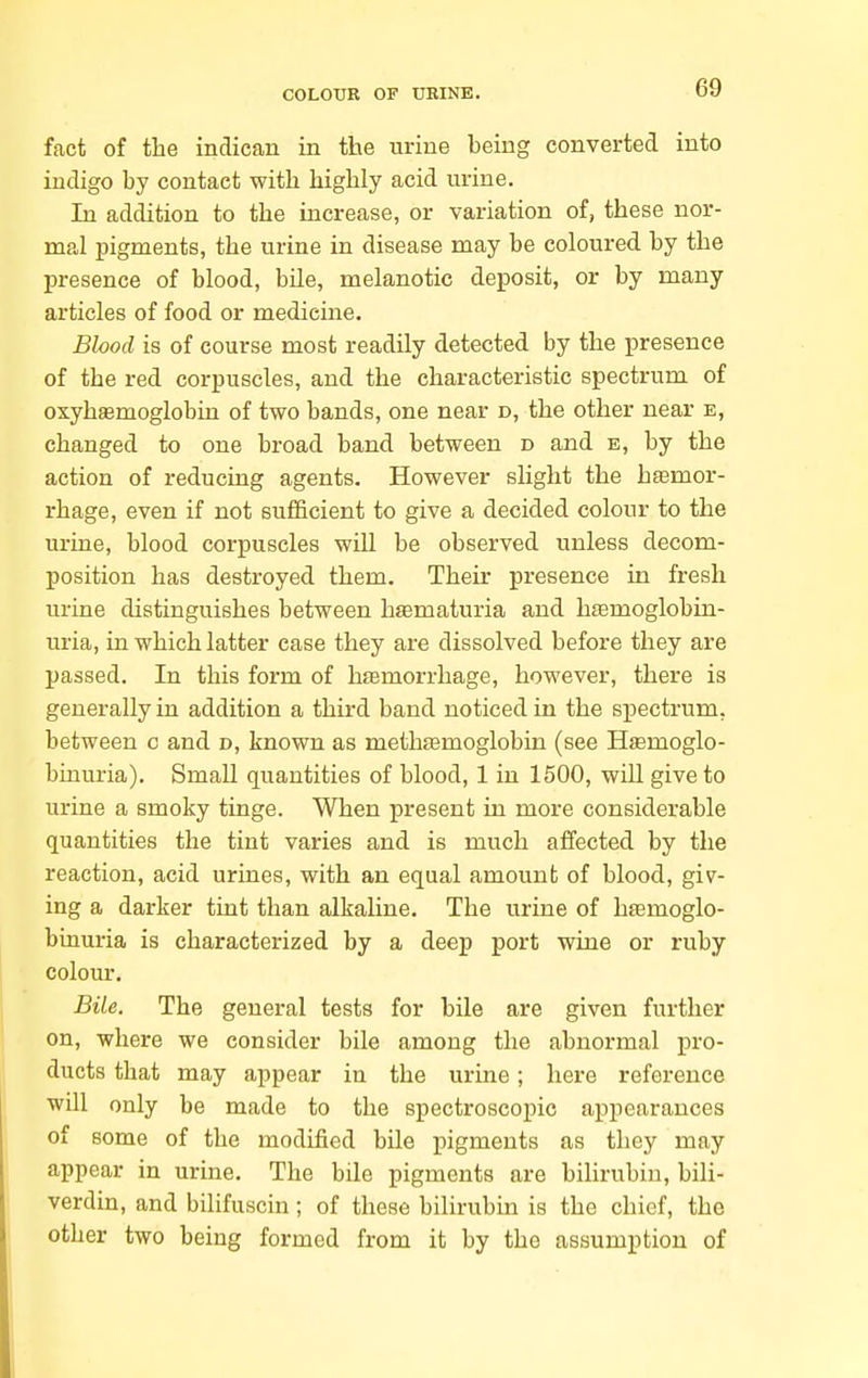 fact of the indican in the urine being converted into indigo by contact with highly acid urine. In addition to the increase, or variation of, these nor- mal pigments, the urine in disease may be coloured by the presence of blood, bile, melanotic deposit, or by many articles of food or medicine. Blood is of course most readily detected by the presence of the red corpuscles, and the characteristic spectrum of oxyhaemoglobiu of two bands, one near d, the other near e, changed to one broad band, between d and e, by the action of reducing agents. However slight the hasmor- rhage, even if not sufficient to give a decided colour to the urine, blood corpuscles wiU be observed unless decom- position has destroyed, them. Their presence in fresh urine distinguishes between hematuria and. hsemoglobin- uria, in which latter case they are dissolved before they are passed. In this form of hfemorrhage, however, there is generally in addition a third band noticed in the spectrum, between c and d, known as meth^emoglobin (see Hsemoglo- binuria). Small quantities of blood, 1 in 1500, will give to urine a smoky tinge. When present in more considerable quantities the tint varies and is much affected by the reaction, acid urines, with an equal amount of blood, giv- ing a darker tint than alkaline. The urine of hiemoglo- binuria is characterized by a deep port wine or ruby colour. Bile. The general tests for bile are given further on, where we consider bile among the abnormal pro- ducts that may appear in the urine; here reference will only be made to the spectroscopic appearances of some of the modified bile pigments as they may appear in urine. The bile pigments are bihrubin, bili- verdin, and bilifuscin; of these bilirubin is the chief, the other two being formed from it by the assumption of